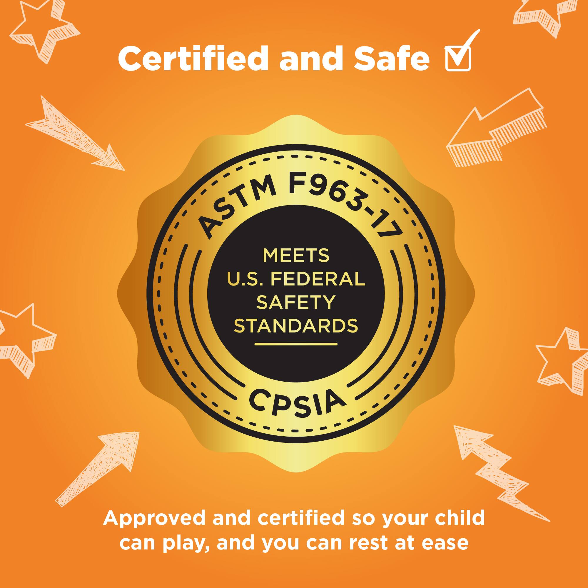 Certified and Safe

ASTM F963-17

MEETS U.S. FEDERAL SAFETY STANDARDS

CPSIA

Approved and certified so your child can play, and you can rest at ease