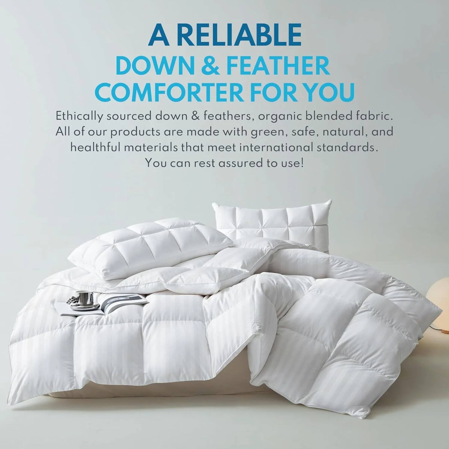 A RELIABLE DOWN & FEATHER COMFORTER FOR YOU

Ethically sourced down & feathers, organic blended fabric. All of our products are made with green, safe, natural, and healthful materials that meet international standards. You can rest assured to use!
