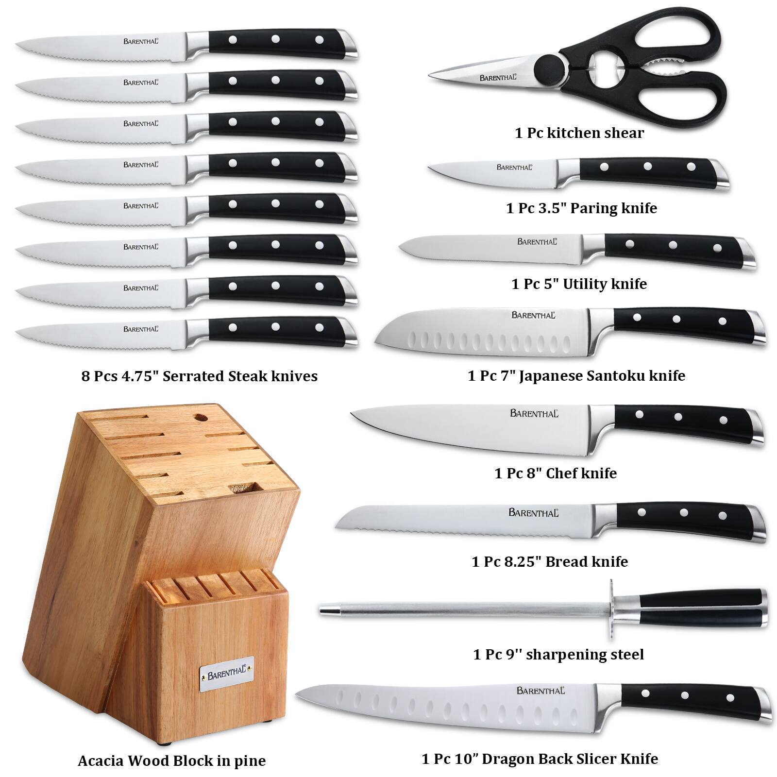 BARENTHAL

1 Pc kitchen shear

1 Pc 3.5" Paring knife

1 Pc 5" Utility knife

8 Pcs 4.75" Serrated Steak knives

1 Pc 7" Japanese Santoku knife

1 Pc 8" Chef knife

1 Pc 8.25" Bread knife

1 Pc 9" sharpening steel

Acacia Wood Block in pine

1 Pc 10" Dragon Back Slicer Knife