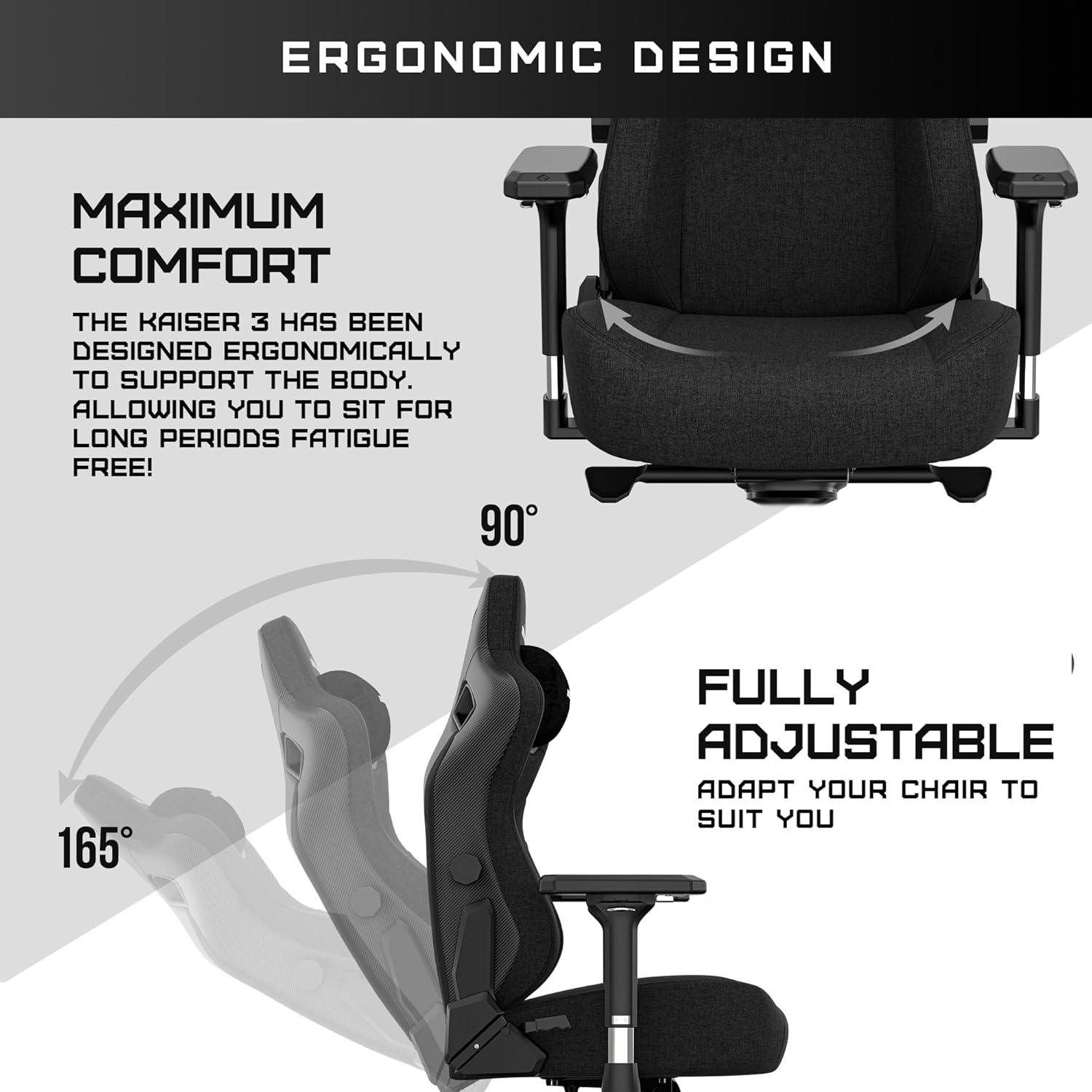ERGONOMIC DESIGN

MAXIMUM COMFORT

THE KAISER 3 HAS BEEN DESIGNED ERGONOMICALLY TO SUPPORT THE BODY. ALLOWING YOU TO SIT FOR LONG PERIODS FATIGUE FREE!

90°

FULLY ADJUSTABLE

ADAPT YOUR CHAIR TO SUIT YOU

165°