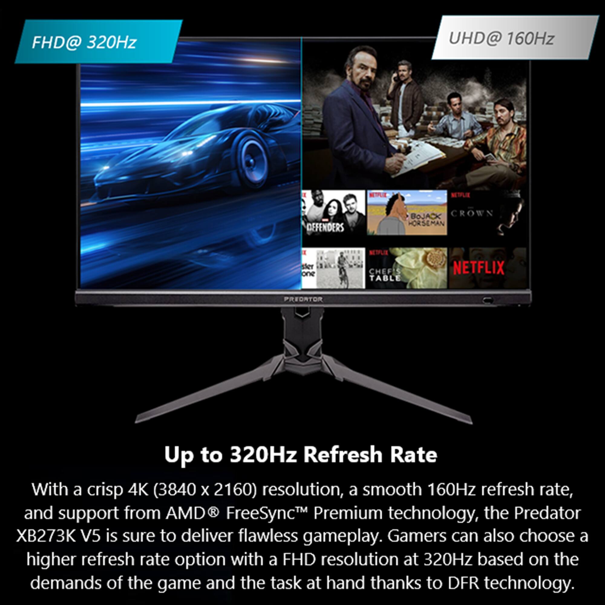 FHD@ 320Hz, UHD@ 160Hz, NTLE, NETFLIX, DEFENDERS, BOJACK CROWN, HORSEMAN, sier one, NETPLIX, CHEF' TABLE, NETFLIX, PREDRTOR, Up to 320Hz Refresh Rate, With a crisp 4K (3840 x 2160) resolution, a smooth 160Hz refresh rate, and support from AMD R FreeSyncTM Premium technology, the Predator XB273K V5 is sure to deliver flawless gameplay. Gamers can also choose a higher refresh rate option with a FHD resolution at 320Hz based on the demands of the game and the task at hand thanks to DFR technology.