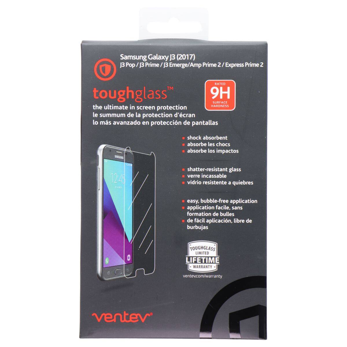 Samsung Galaxy J3 (2017) J3 Pop/J3 Prime/J3 Emerge/Amp Prime 2  
RATED 9H SURFACE  
the ultimate in screen protection  
le summum de la protection d'écran  
lo más avanzado en protección de pantallas  
SINSING  
shock absorbent  
absorbe les chocs  
absorbe los impactos  
12.49  
shatter-resistant glass  
verre incassable  
vidrio resistente a quiebres  
easy, bubble-free application  
application facile, sans formation de bulles  
de fácil aplicación, libre de burbujas  
TOUGHGLASS LIMITED LIFETIME WARRANTY  
ventev.com/warranty