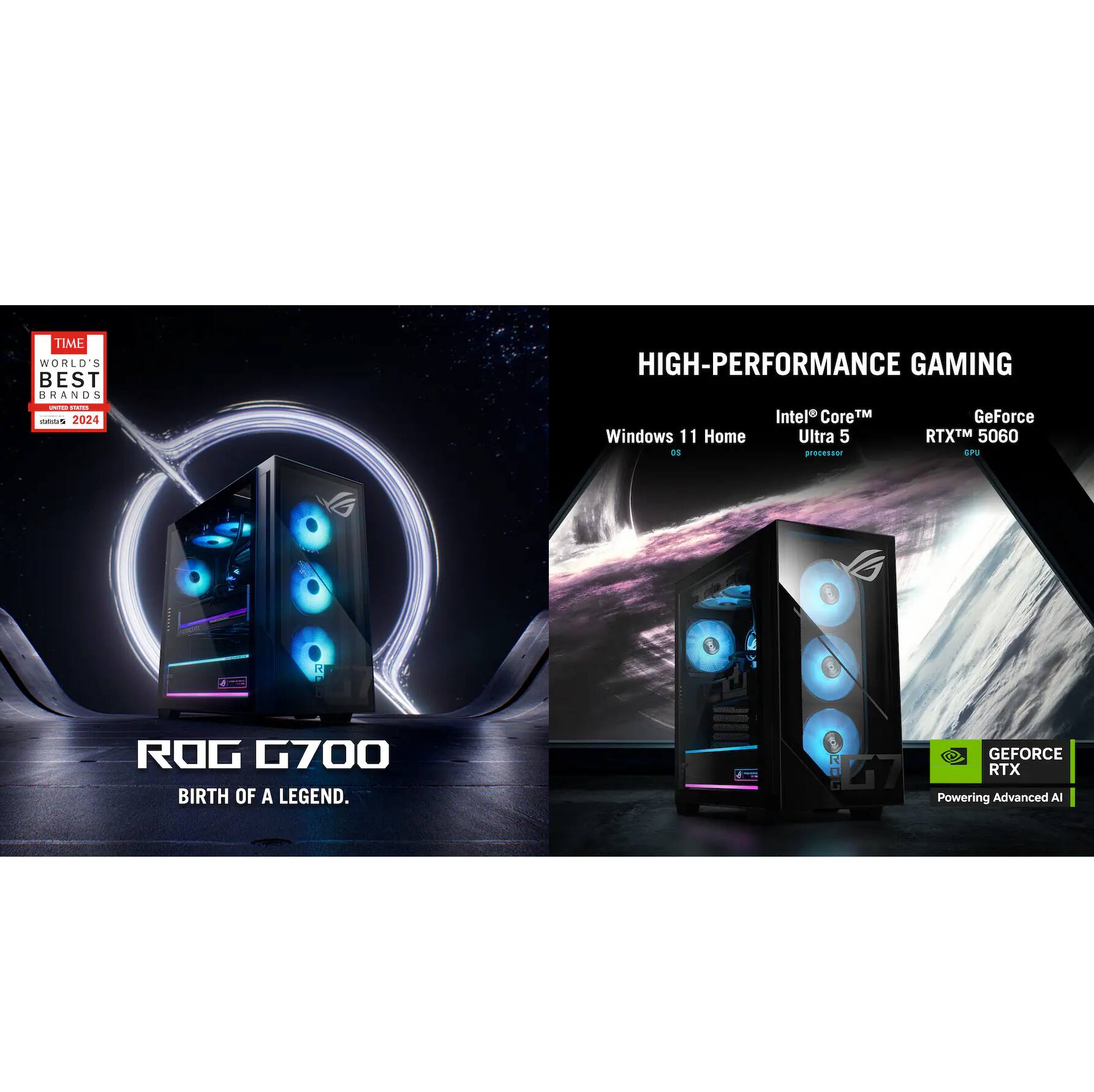 TIME WORLD'S BEST BRANDS 2024

HIGH-PERFORMANCE GAMING

Windows 11 Home OS

Intel Core™ Ultra 5 processor

GeForce RTX™ 5060 GPU

ROG G700

BIRTH OF A LEGEND.

GEFORCE RTX

Powering Advanced AI