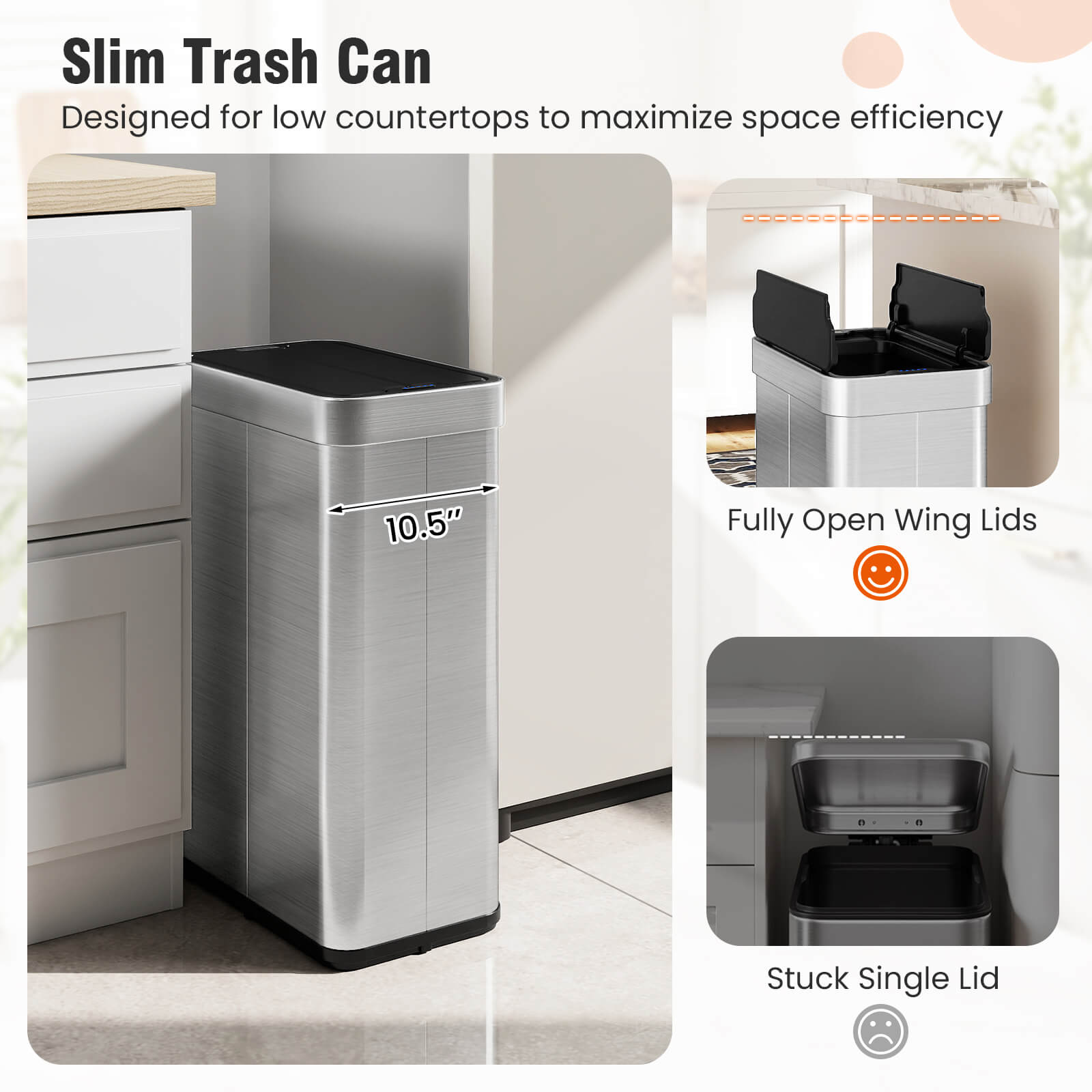 Slim Trash Can  
Designed for low countertops to maximize space efficiency  

10.5"  

Fully Open Wing Lids  

Stuck Single Lid