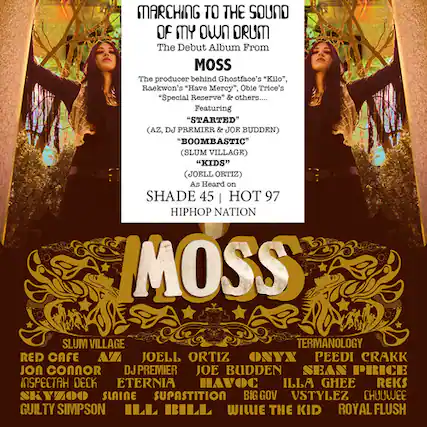 **MARCHING TO THE SOUND OF MY OWN DRUM**
The Debut Album From MOSS
The producer behind Ghostface's "Kilo", Raekwon's "Have Mercy", Oble Trice's "Special Reserve" & others....
Featuring:
- "STARTED" (AZ, DJ PREMIER & JOE BUDDEN)
- "BOOMBASTIC" (SLUM VILLAGE)
- "KIDS" (JOEL ORTIZ)
As Heard on:
- SHADE 45
- HOT 97
- HIPHOP NATION
**IMOSS**
SLUM VILLAGE
RED CAFE
JOEL ORTIZ
JOE BUDDEN
SEAN PRICE
INSPECTAH DECK
ETERNIA
HAVOC
ILLA GHEE
REKS
SKYZOO
SLAINE
SUPASTITION
BIG GOV
VSTYLEZ
CHUULEE
GUILTY SIMPSON
ILL BILL
WILLIE THE KID
ROYAL FLUSH