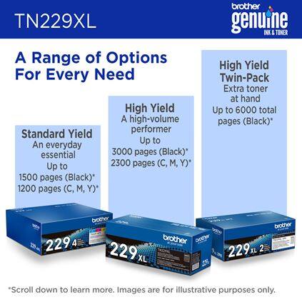 TN229XL

A Range of Options For Every Need

Standard Yield
An everyday essential
Up to 1500 pages (Black)
Up to 1200 pages (C, M, Y)

High-Yield
A high-volume performer
Up to 3000 pages (Black)
Up to 2300 pages (C, M, Y)

High Yield Twin-Pack
Extra toner at hand
Up to 6000 total pages (Black)

brother genuine INK & TONER

*Scroll down to learn more. Images are for illustrative purposes only.