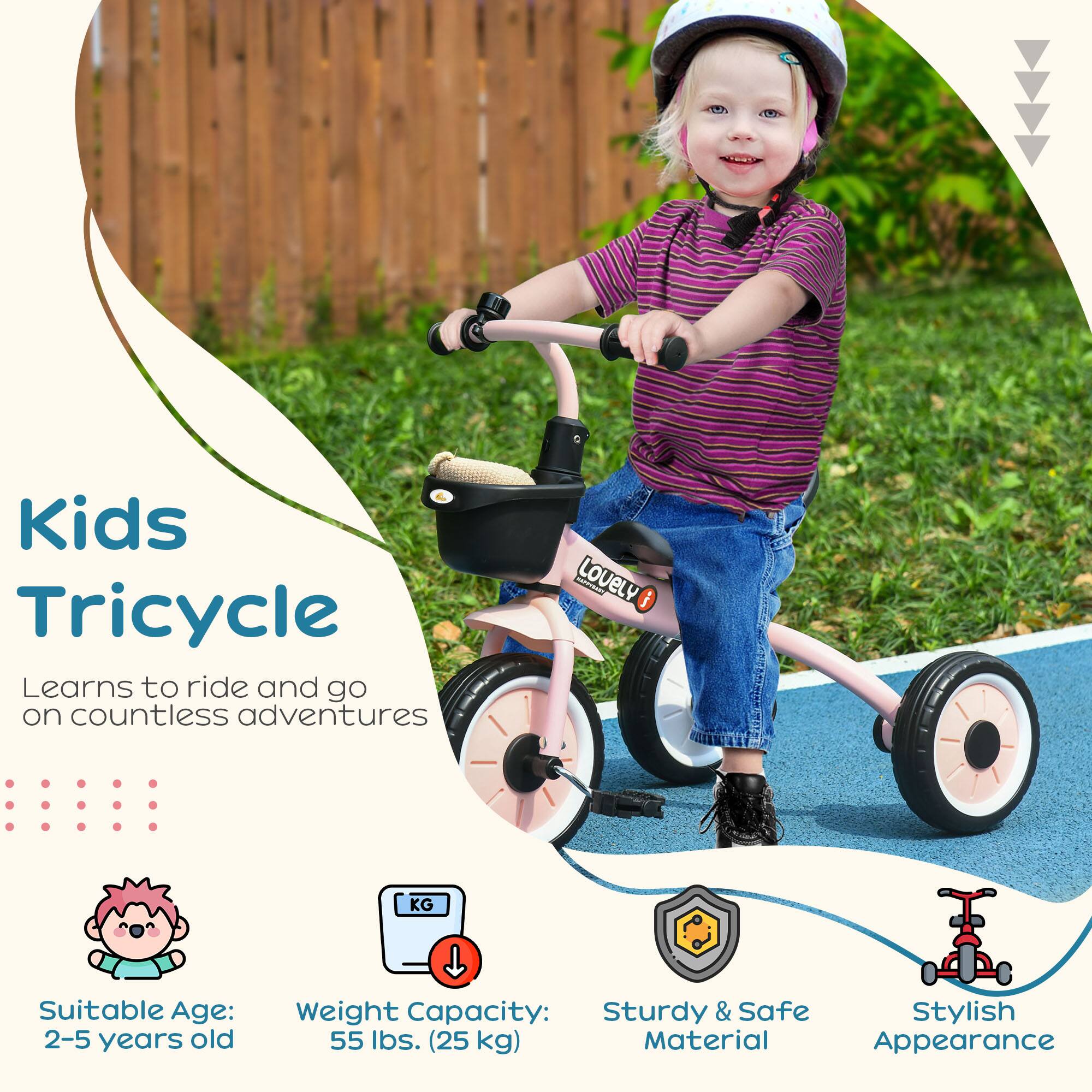 Kids Tricycle

Learns to ride and go on countless adventures

Suitable Age: 2-5 years old

Weight Capacity: 55 lbs. (25 kg)

Sturdy & Safe Material

Stylish Appearance