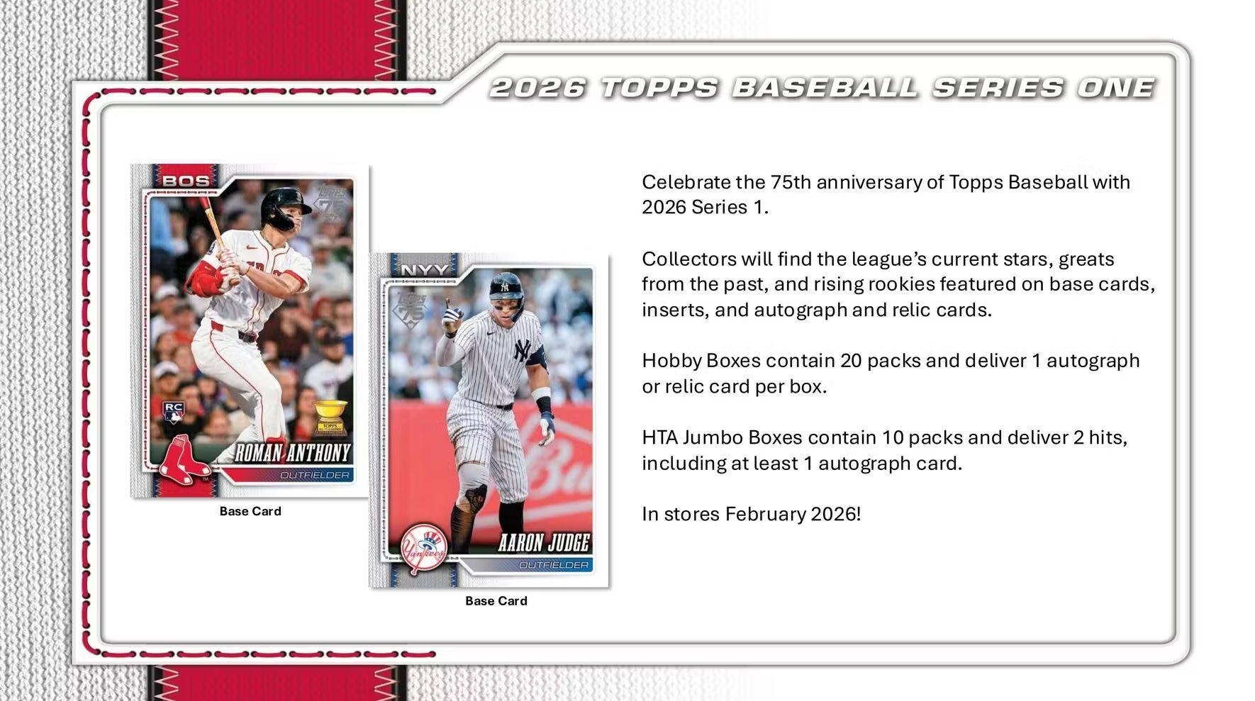 2026 TOPPS BASEBALL SERIES ONE

Celebrate the 75th anniversary of Topps Baseball with 2026 Series 1.

Collectors will find the league's current stars, greats from the past, and rising rookies featured on base cards, inserts, and autograph and relic cards.

Hobby Boxes contain 20 packs and deliver 1 autograph or relic card per box.

HTA Jumbo Boxes contain 10 packs and deliver 2 hits, including at least 1 autograph card.

Base Card: ROMAN ANTHONY - OUTFIELDER

Base Card: AARON JUDGE - OUTFIELDER

In stores February 2026!