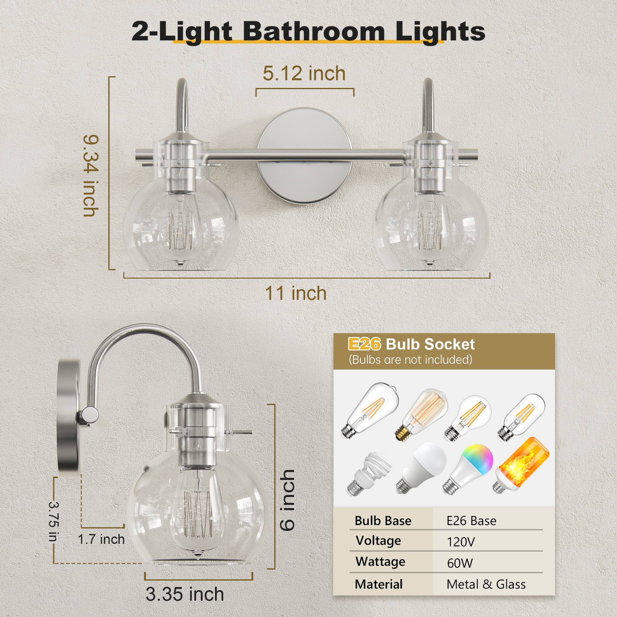 2-Light Bathroom Lights

- 5.12 inch
- 9.34 inch
- 11 inch

E26 Bulb Socket (Bulbs are not included)

- 3.75 inch
- 1.7 inch
- 3.35 inch
- 6 inch

Bulb Base: E26 Base
Voltage: 120V
Wattage: 60W
Material: Metal & Glass