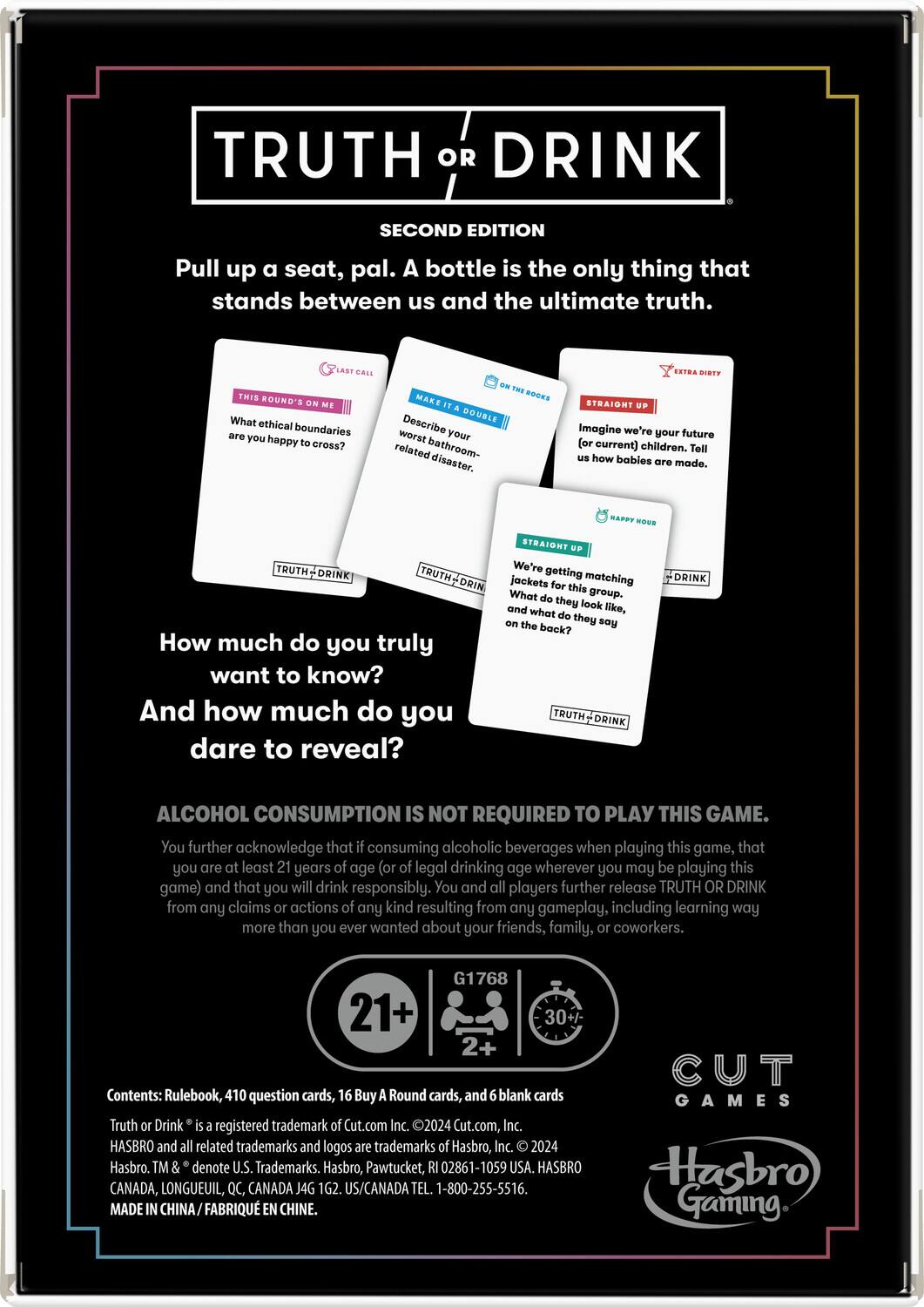 **TRUTH OR DRINK**  
SECOND EDITION  

Pull up a seat, pal. A bottle is the only thing that stands between us and the ultimate truth.  

**THIS ROUND'S ON ME**  
What ethical boundaries are you happy to cross?  

**MAKE IT A DOUBLE**  
Describe your worst bathroom-related disaster.  

**STRAIGHT UP**  
Imagine we're your future (or current) children. Tell us how babies are made.  

**STRAIGHT UP**  
We're getting jackets for matching. What do they look like, and what do they say on the back?  

**How much do you truly want to know?**  
And how much do you dare to reveal?  

**ALCOHOL CONSUMPTION IS NOT REQUIRED TO PLAY THIS GAME.**  
You further acknowledge that if consuming alcoholic beverages when playing this game, that you are at least 21 years of age (or of legal drinking age wherever you may be playing this game) and that you will drink responsibly. You and all players further release TRUTH OR DRINK from any claims or actions of any kind resulting from any gameplay, including learning way more than you ever wanted about your friends, family, or coworkers.  

**Contents:** Rulebook