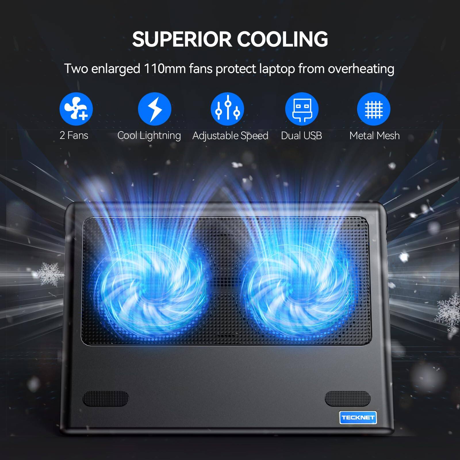 SUPERIOR COOLING  
Two enlarged 110mm fans protect laptop from overheating  

- 2 Fans  
- Cool Lightning  
- Adjustable Speed  
- Dual USB  
- Metal Mesh  

TECKNET