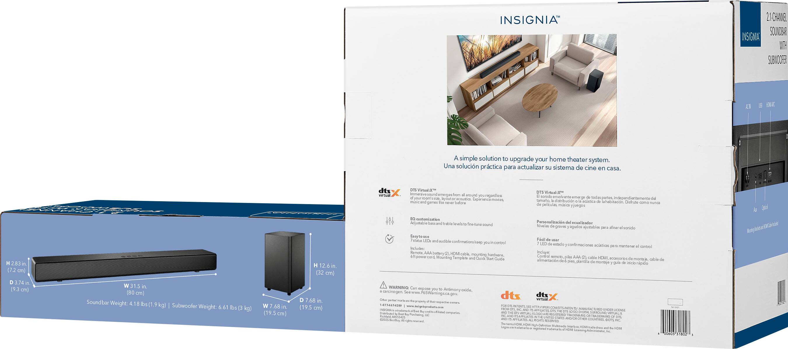 INSIGNIA 21-CHANNEL SOUND BAR  
INSIGNIA SUBWOOFER  

A simple solution to upgrade your home theater system.  
Una solución práctica para actualizar su sistema de cine en casa.  

dts X virtual immersive sound emerges from around you regardless of your room acoustics.  
Cxpier sane moves mise and games navar Saiora crstondzation.  
Acjable hass Indbie levels.  
Tmedune sound OTS Virtuald soredo enciranta ame todas pertes dd lamalo datrbrucin aistca lahabitadn.  
Distrute mmo munca pelliculas matiaa yiseg0s.  
Personalización esuallzador Nivselm degraver agulos avitables sara aloe sonido.  

Sound bar:  
W 31.5 in (80 cm)  
D 1.76 in (4.5 cm)  
H 2.76 in (7 cm)  
Sound bar Weight: 4.18 lbs (1.9 kg)  

Subwoofer:  
W 7.68 in (19.5 cm)  
D 7.