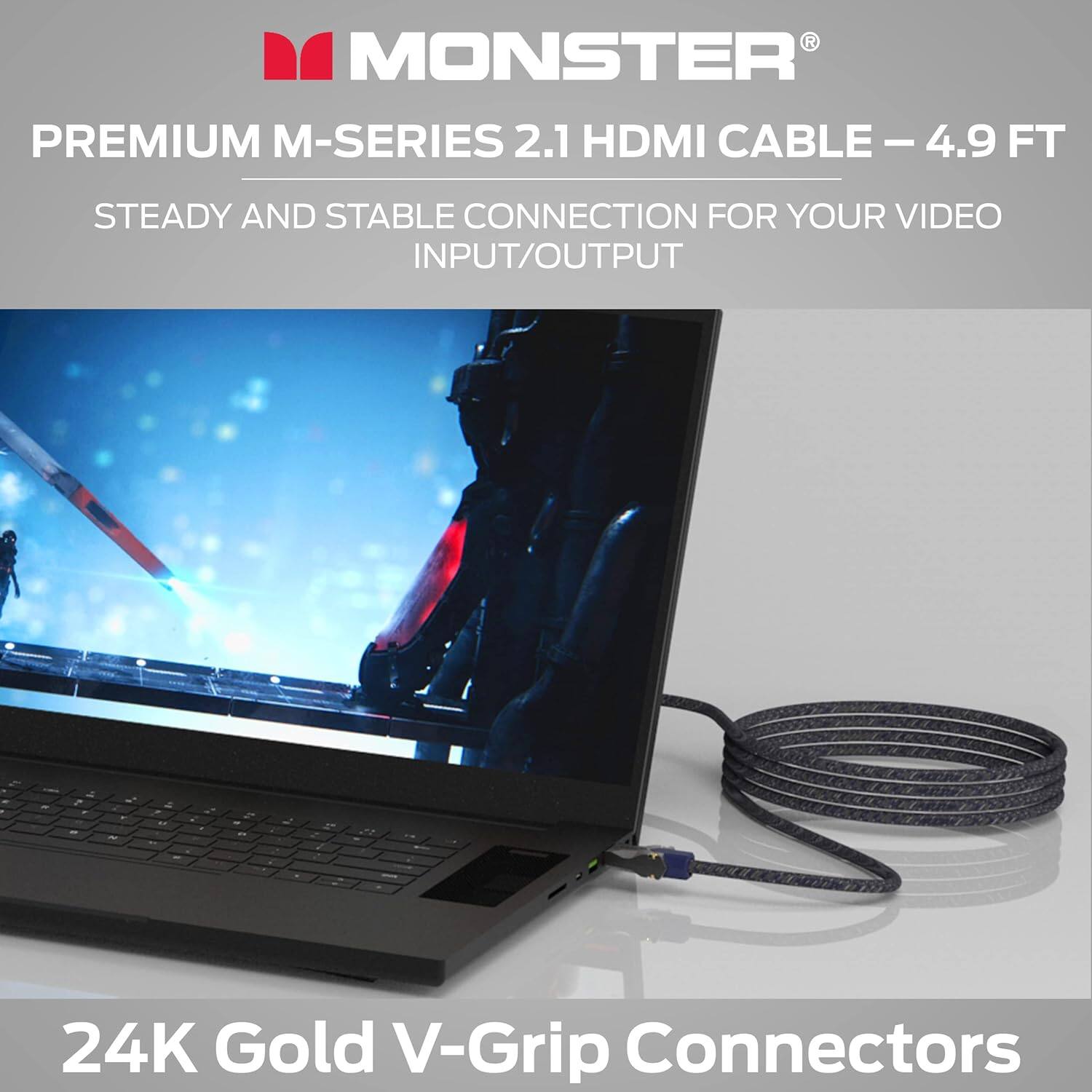MONSTER PREMIUM M-SERIES 2.1 HDMI CABLE – 4.9 FT STEADY AND STABLE CONNECTION FOR YOUR VIDEO INPUT/OUTPUT

24K Gold V-Grip Connectors