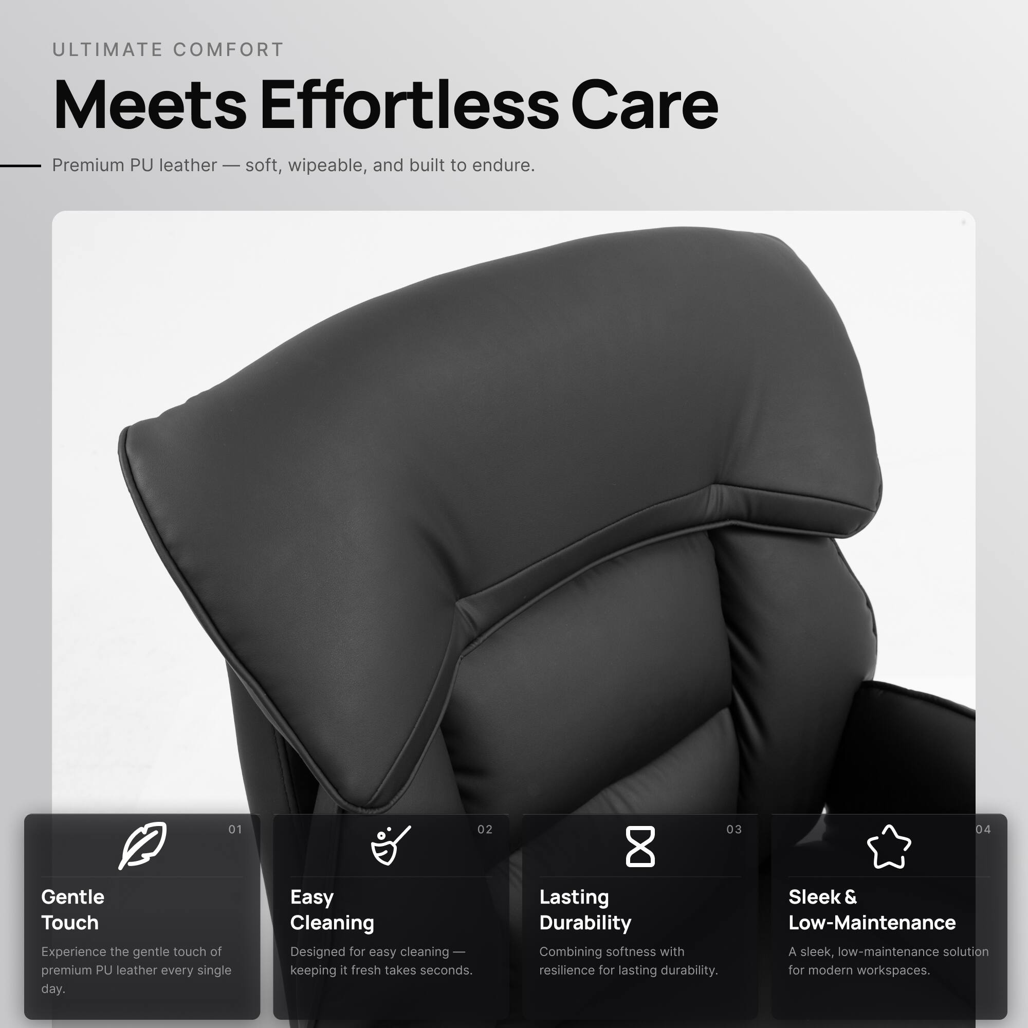 ULTIMATE COMFORT  
Meets Effortless Care

Premium PU leather — soft, wipeable, and built to endure.

01  
Gentle Touch  
Experience the gentle touch of premium PU leather every single day.

02  
Easy Cleaning  
Designed for easy cleaning — keeping it fresh takes seconds.

03  
Lasting Durability  
Combining softness with resilience for lasting durability.

04  
Sleek & Low-Maintenance  
A sleek, low-maintenance solution for modern workspaces.