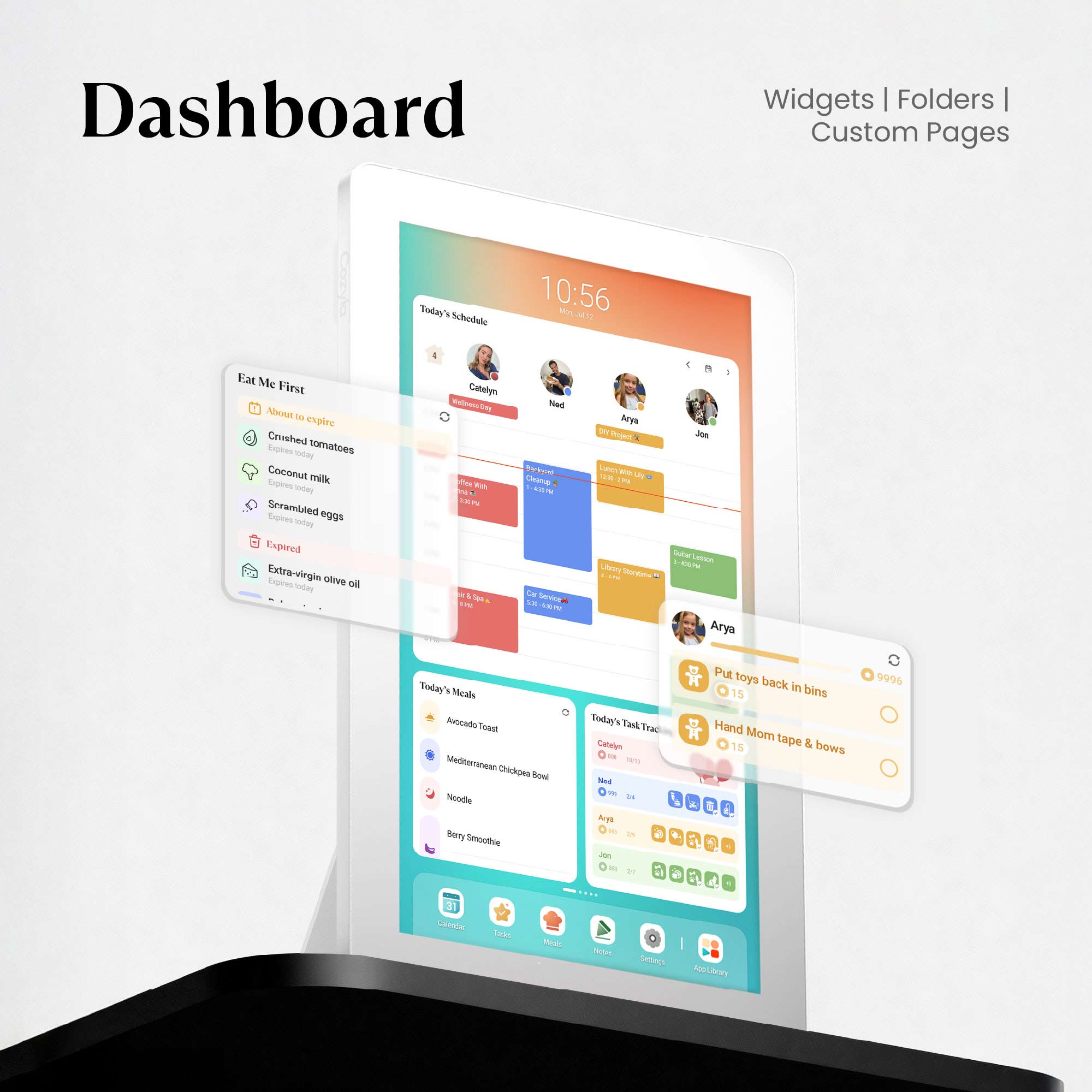 Dashboard Widgets Folders I Custom Pages

Today's Schedule

- Eat Me First
  - Crushed tomatoes (About to expire)
  - Coconut milk (Expires today)
  - Scrambled eggs (Expires today)
  - Extra-virgin olive oil (Expires today)

- Today's Meals
  - Avocado Toast
  - Mediterranean Chickpea Bowl
  - Noodle
  - Berry Smoothie

- Today's Task Tracker
  - Put toys back in bins (15)
  - Hand Mom tape & bows (15)

- Arya
  - Put toys back in bins (9996)
  - Hand Mom tape & bows

- Ned
  - (No tasks listed)

- Arya
  - (No tasks listed)

- Jon
  - (No tasks listed)

- Catelyn
  - (No tasks listed)

- Aria
  - (No tasks listed)

- Settings
- Add New Task
