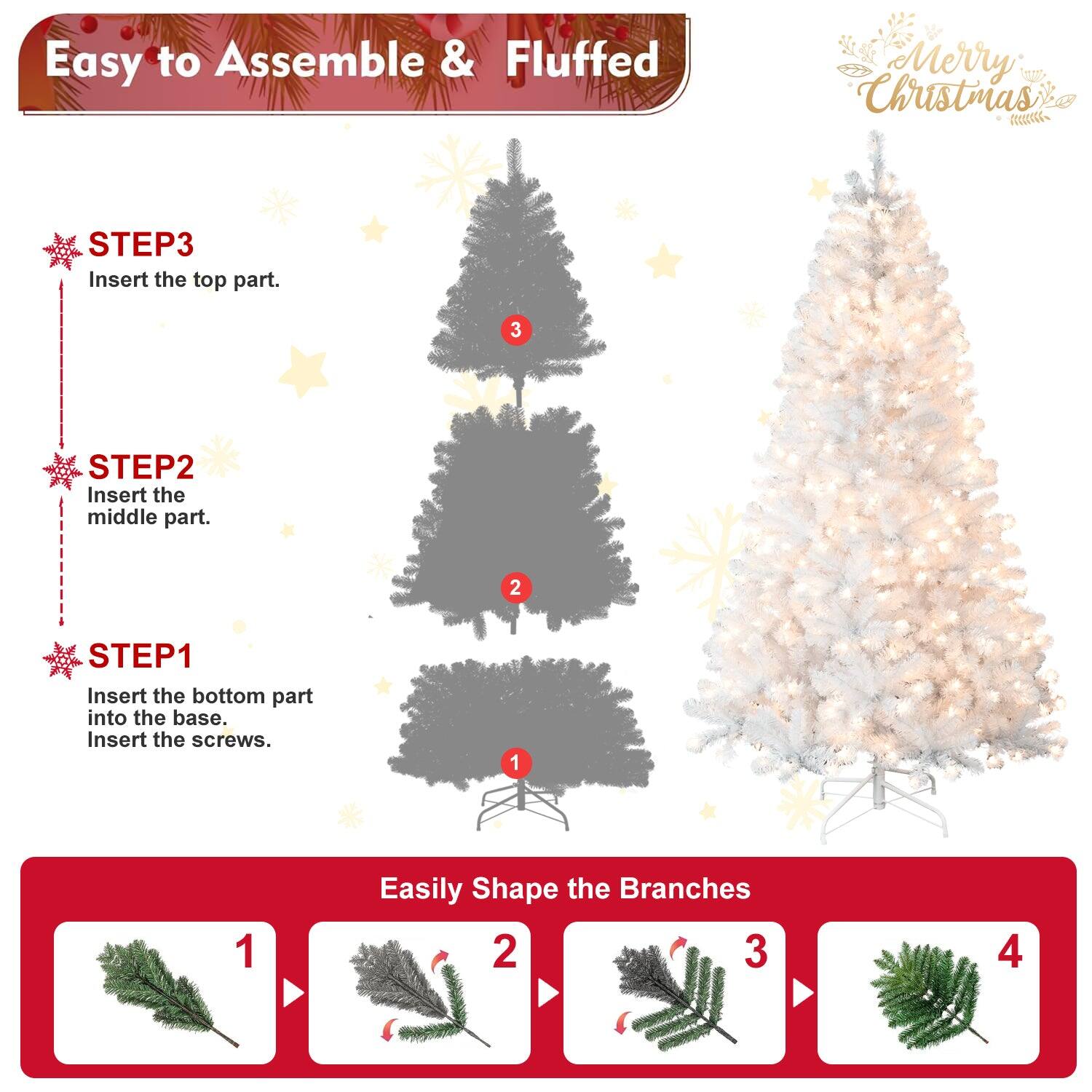 Easy to Assemble & Fluffed  
Merry Christmas  

STEP1  
Insert the bottom part into the base.  
Insert the screws.  

STEP2  
Insert the middle part.  

STEP3  
Insert the top part.  

Easily Shape the Branches  
1  
2  
3  
4