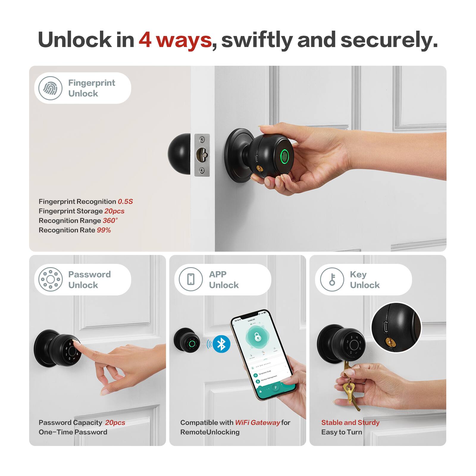 Unlock in 4 ways, swiftly and securely.

Fingerprint Unlock
- Fingerprint Recognition 0.5S
- Fingerprint Storage 20pcs
- Recognition Range 360°
- Recognition Rate 99%

Password Unlock
- Password Capacity 20pcs
- One-Time Password

APP Unlock
- Compatible with WiFi Gateway for Remote Unlocking

Key Unlock
- Stable and Sturdy
- Easy to Turn