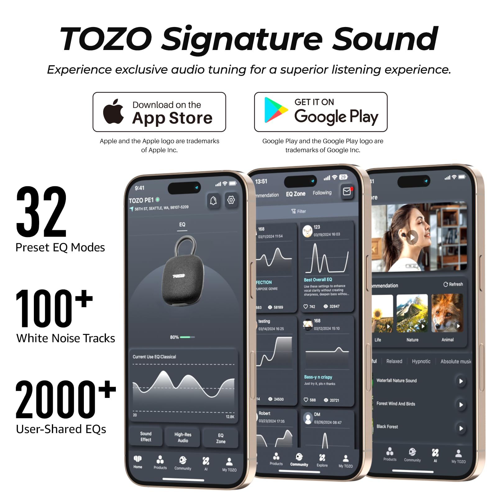 TOZO Signature Sound  
Experience exclusive audio tuning for a superior listening experience.  

Download on the App Store  
Apple and the Apple logo are trademarks of Apple Inc.  

GET IT ON Google Play  
Google Play and the Google Play logo are trademarks of Google Inc.  

32 Preset EQ Modes  
100+ White Noise Tracks  
2000+ User-Shared EQs  

TOZO PE1  
MTH ET SEATTLE WA 07-1209  

EQ Zone  
Following Filter  

Current Use EQ: Classical  

Sound Effect  
High-Res Audio  
EQ Zone  

Best Overall EQ  
Life Nature Refresh Animal  

Relaxed Hypnotic Absolute music  
Water Nature Sound  
Forest Wind And Birds  

Products Community AI My TOZO