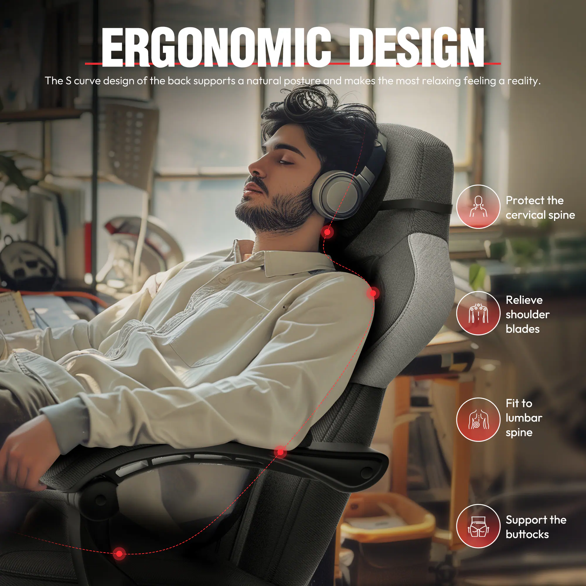 ERGONOMIC DESIGN

The S curve design of the back supports a natural posture and makes the most relaxing feeling a reality.

- Protect the cervical spine
- Relieve shoulder blades
- Fit to lumbar spine
- Support the buttocks