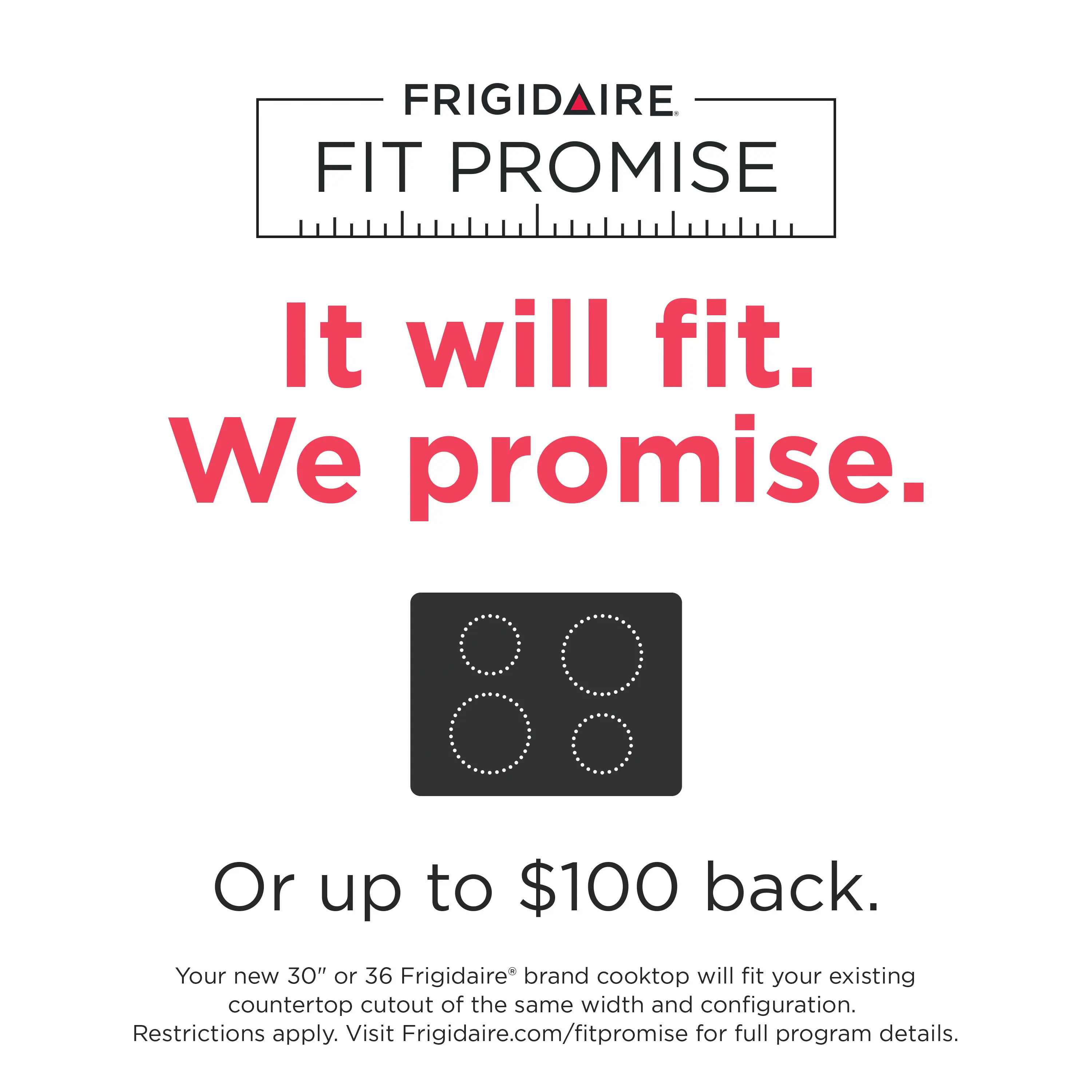 FRIGIDAIRE FIT PROMISE

It will fit. We promise.

Or up to $100 back.

Your new 30" or 36" Frigidaire® brand cooktop will fit your existing countertop cutout of the same width and configuration. Restrictions apply. Visit Frigidaire.com/fitpromise for full program details.