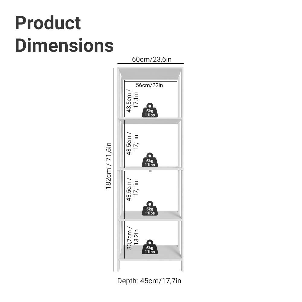 Product Dimensions

- Width: 60cm / 23.6in
- Depth: 45cm / 17.7in
- Height: 182cm / 71.6in

Shelf Dimensions:
- Shelf 1: 56cm / 22in (Depth) x 43.5cm / 17.1in (Width) x 5kg / 11lbs (Load Capacity)
- Shelf 2: 56cm / 22in (Depth) x 43.5cm / 17.1in (Width) x 5kg / 11lbs (Load Capacity)
- Shelf 3: 56cm / 22in (Depth) x 43.5cm / 17.1in (Width) x 5kg / 11lbs (Load Capacity)
- Shelf 4: 33.7cm / 13.2in (Depth) x 43.5cm / 17.1in (Width) x 5kg / 11lbs (Load Capacity)