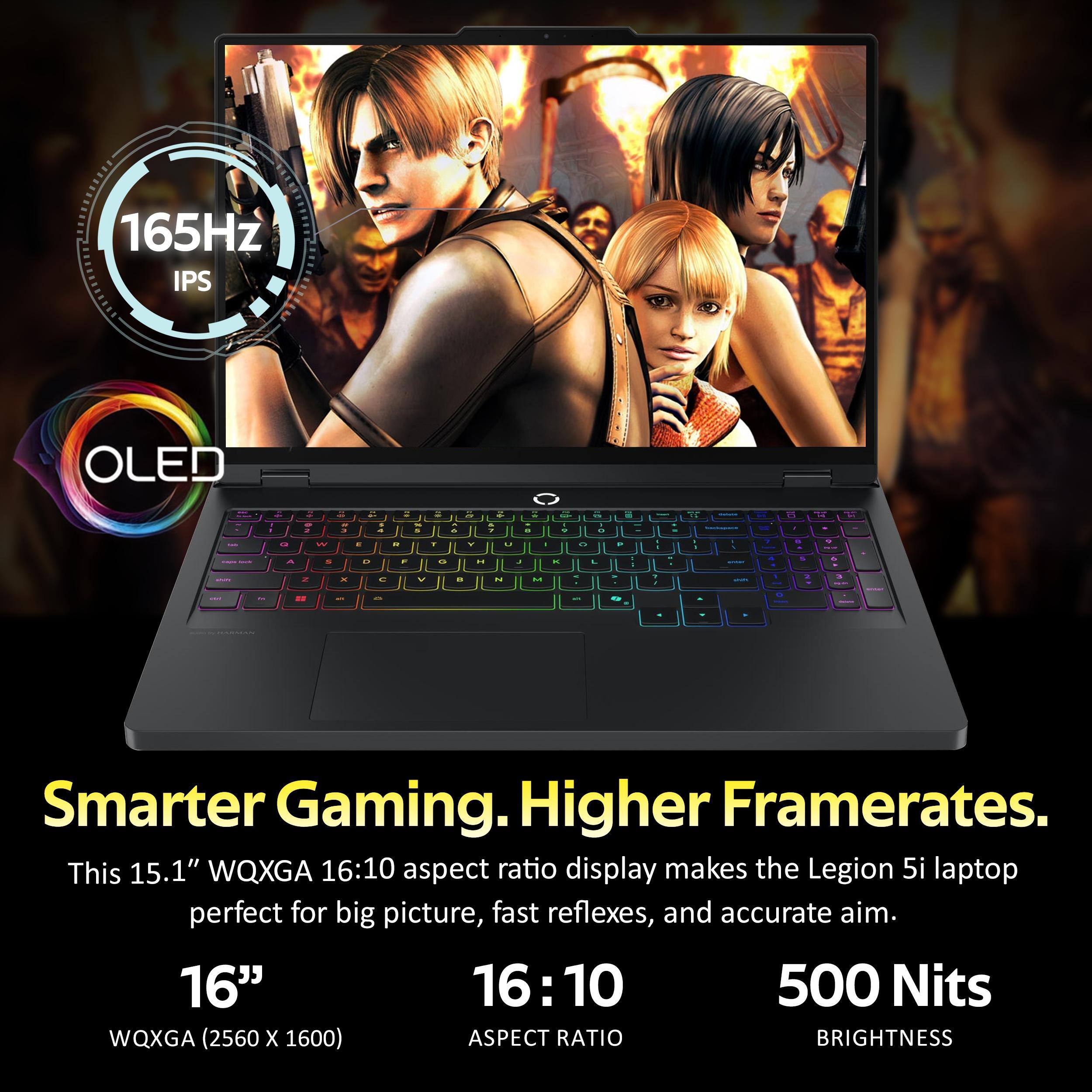 165Hz IPS OLED  
Smarter Gaming. Higher Framerates.  
This 15.1" WQXGA 16:10 aspect ratio display makes the Legion 5i laptop perfect for big picture, fast reflexes, and accurate aim.  
16"  
WQXGA (2560 x 1600)  
16:10 Aspect Ratio  
500 Nits Brightness
