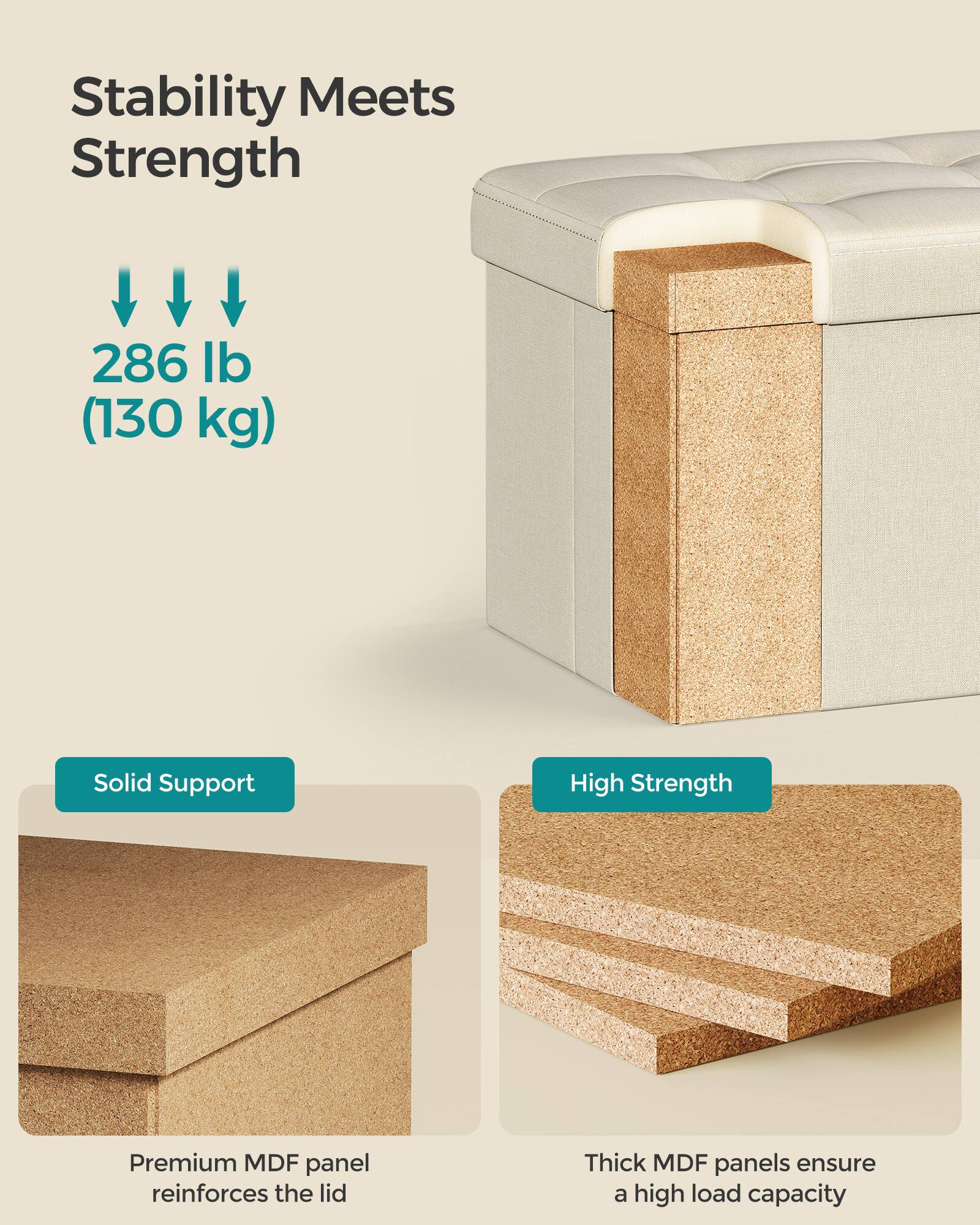 Stability Meets Strength

286 lb (130 kg)

Solid Support  
Premium MDF panel reinforces the lid

High Strength  
Thick MDF panels ensure a high load capacity