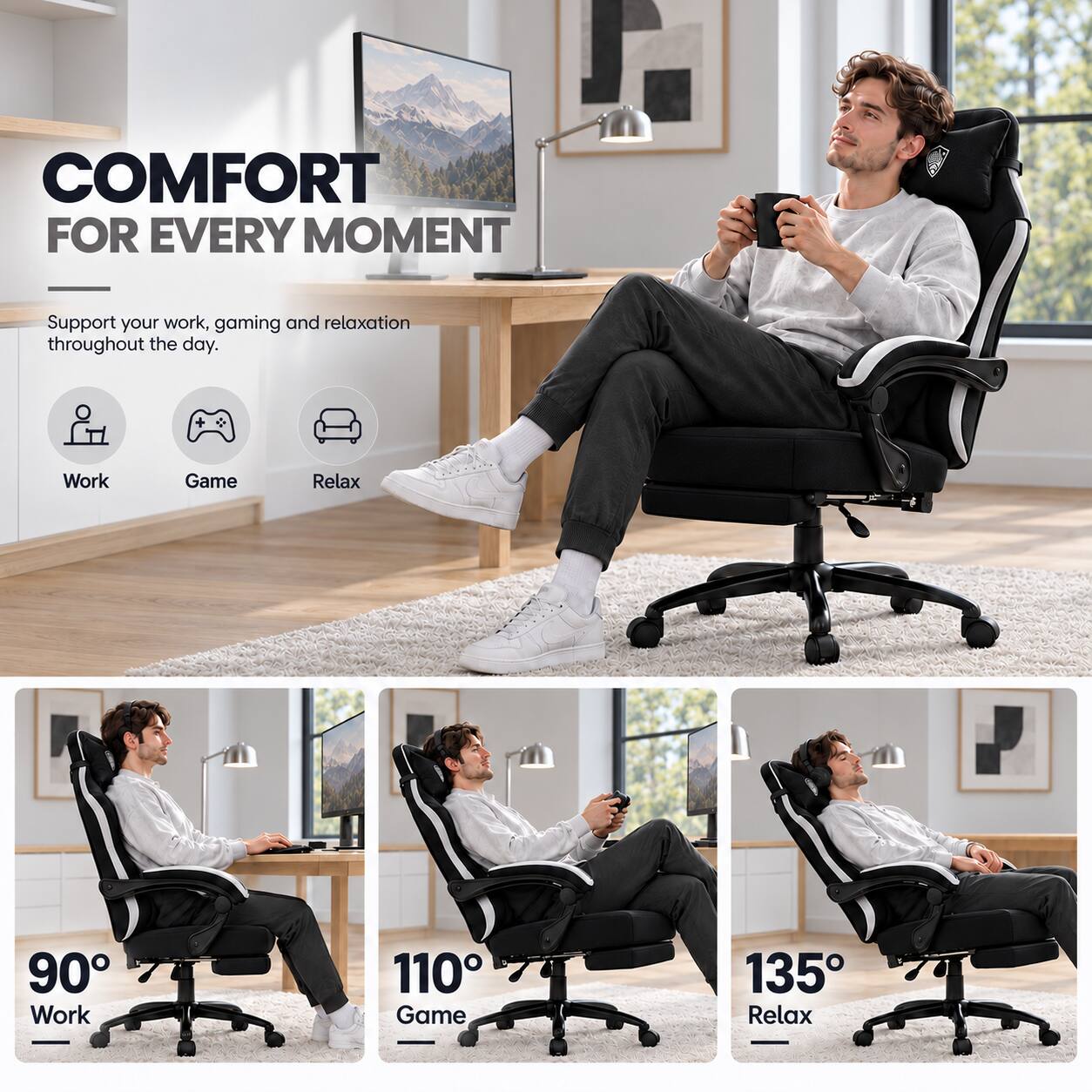COMFORT FOR EVERY MOMENT

Support your work, gaming and relaxation throughout the day.

Work
Game
Relax

90° Work
110° Game
135° Relax