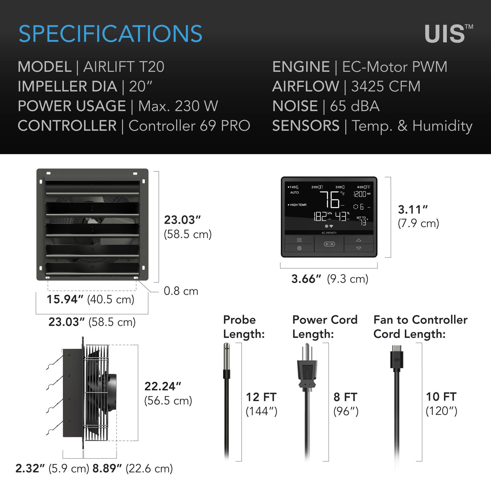 SPECIFICATIONS  
MODEL | AIRLIFT T20  
IMPELLER DIA | 20"  
POWER USAGE | Max. 230 W  
CONTROLLER | Controller 69 PRO  
SENSORS | Temp. & Humidity  

ENGINE | EC-Motor PWM  
AIRFLOW | 3425 CFM  
NOISE | 65 dBA  

23.03" (58.5 cm)  
15.94" (40.5 cm)  
23.03" (58.5 cm)  
2.32" (5.9 cm) 8.89" (22.6 cm)  
22.24" (56.5 cm)  

Probe Length:  
Power Cord Length:  
Fan to Controller Cord Length:  

3.11" (7.9 cm)  
3.66" (9.3 cm)  
12 FT (144")  
8 FT (96")  
10 FT (120")
