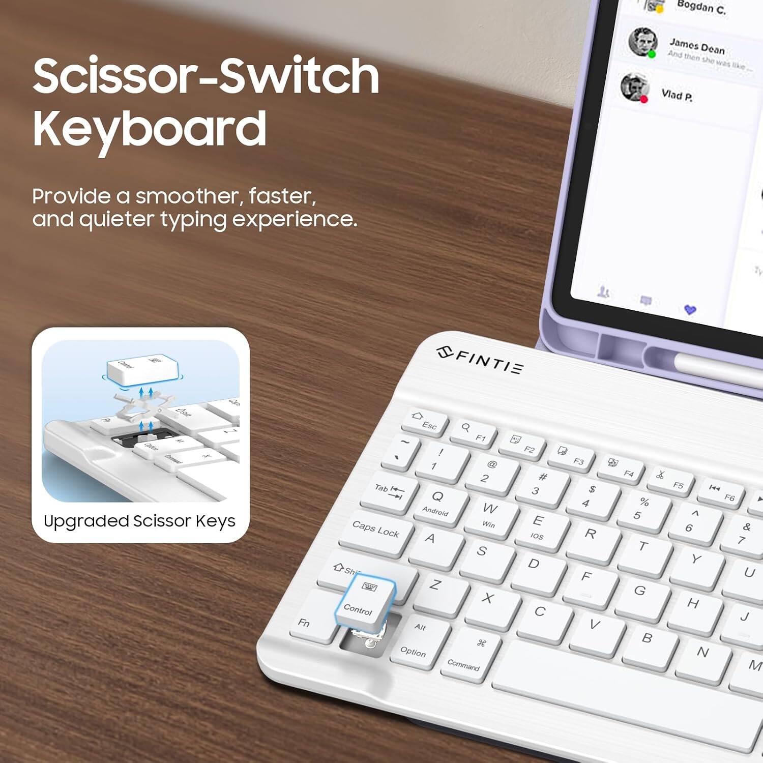 Scissor-Switch Keyboard  
Provide a smoother, faster, and quieter typing experience.  

Upgraded Scissor Keys  

Bogdan C.  
James Dean  
And then she was like...  
Vlad P.  

FINTIE  

Fn  
F1 ! F2 , 1 2 # Tab 3 Q Android W Caps Win E Lock A IOS S D Sh Z X Control C Alt 3 Option Command  
F3 $ 4 R F V  
F4 % 5 T G  
F5 ^ 6 Y H N  
F6 & 7 U J M