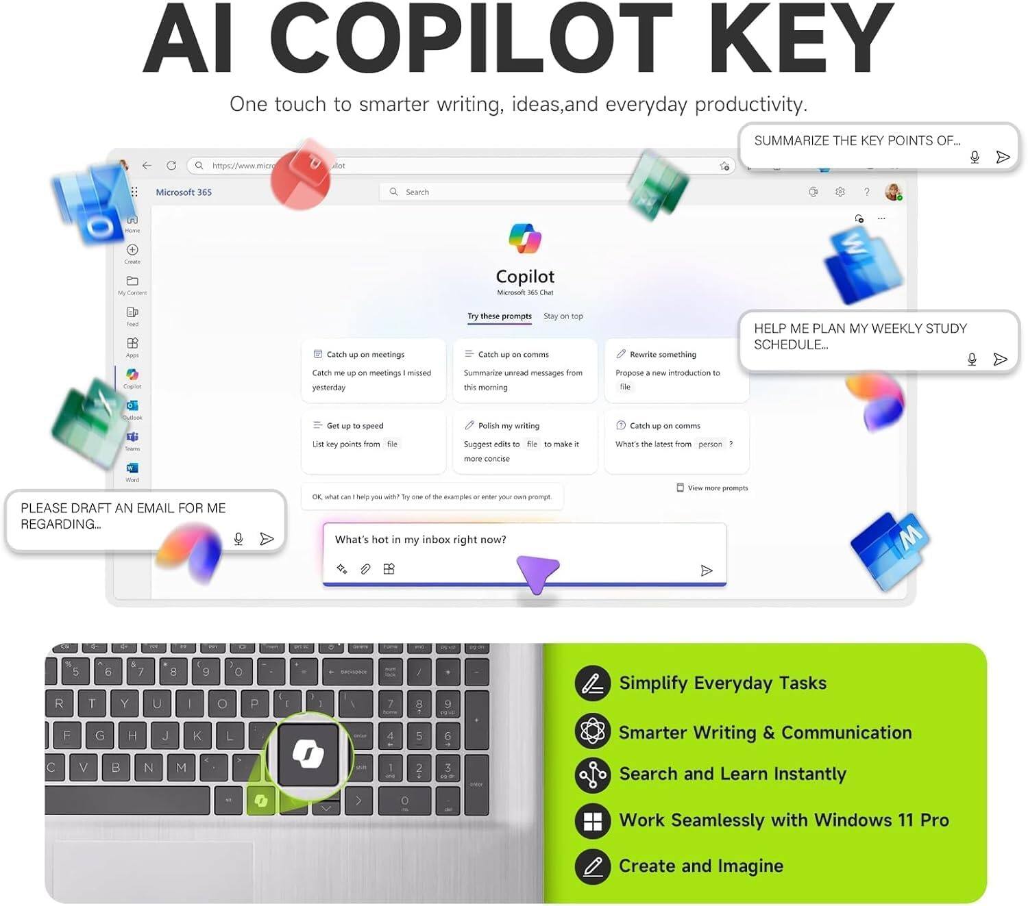 AI COPILOT KEY

One touch to smarter writing, ideas, and everyday productivity.

SUMMARIZE THE KEY POINTS OF...

https://www.microsoft.com

Microsoft 365

Search

Copilot

Try these prompts

Catch up on meetings

Stay on top

Catch up on meetings missed yesterday

Summarize unread messages from this morning

Propose a new introduction to a file

Polish my writing

Catch up on comms

List key points from a file

Suggest edits to make a document more concise

What's the latest from person?

PLEASE DRAFT AN EMAIL FOR ME REGARDING...

What's hot in my inbox right now?

Simplify Everyday Tasks

Smarter Writing & Communication

Search and Learn Instantly

Work Seamlessly with Windows 11 Pro

Create and Imagine