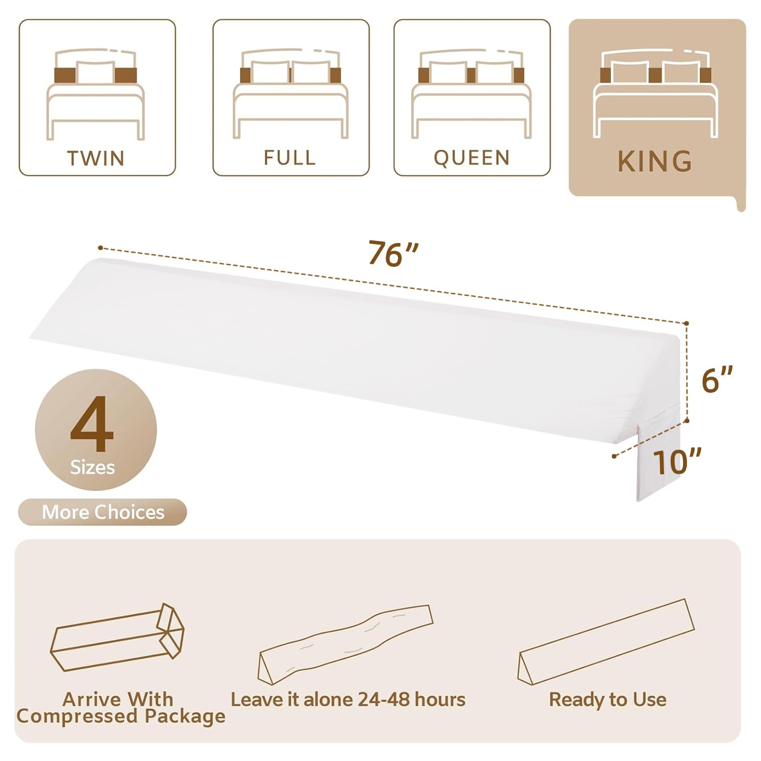 - TWIN
- FULL
- QUEEN
- KING

- 76"
- 6"
- 10"

- 4 Sizes
- More Choices

- Arrive With Compressed Package
- Leave it alone 24-48 hours
- Ready to Use