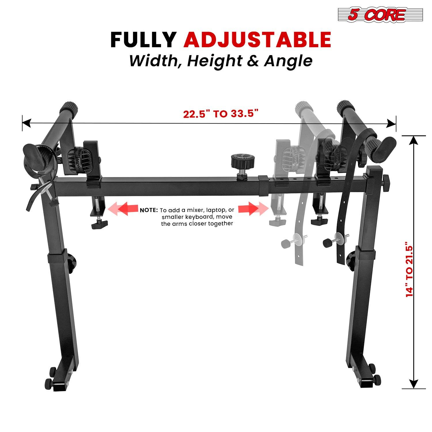 5 CORE FULLY ADJUSTABLE  
Width, Height & Angle  

22.5" TO 33.5"  

NOTE: To add a mixer, laptop, or smaller keyboard, move the arms closer together  

14" TO 21.5"