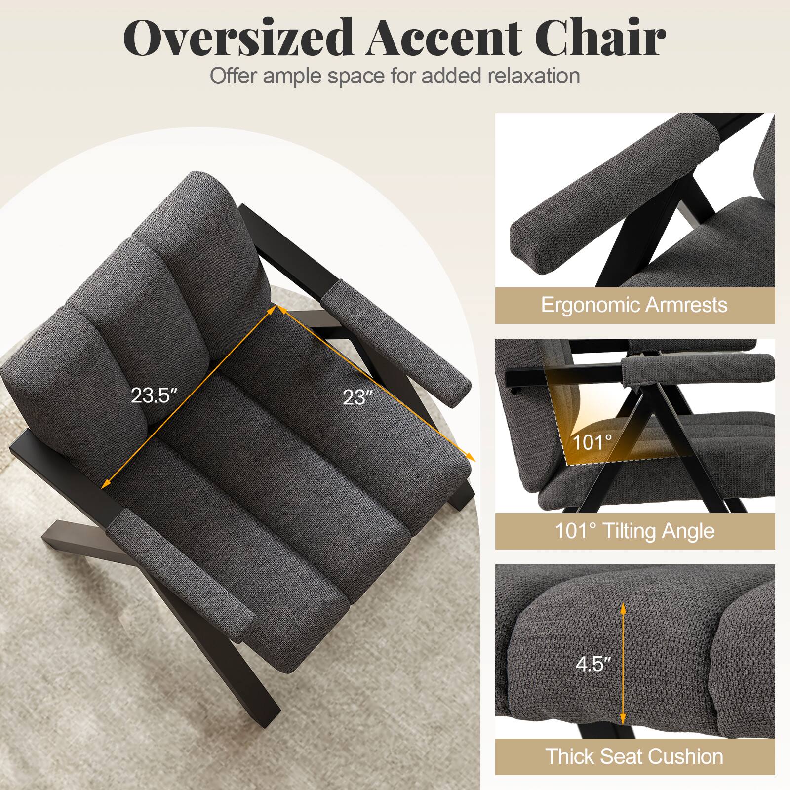 Oversized Accent Chair
Offer ample space for added relaxation

Ergonomic Armrests
23.5"
23"

101° Tilting Angle

4.5"
Thick Seat Cushion
