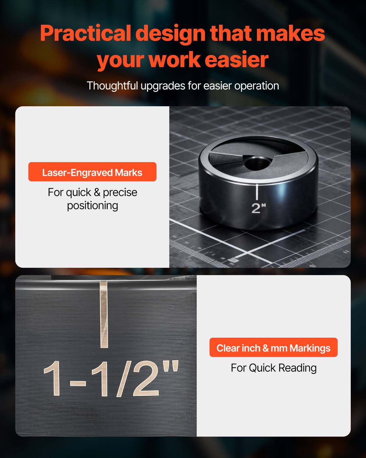 Practical design that makes your work easier  
Thoughtful upgrades for easier operation  

Laser-Engraved Marks  
For quick & precise positioning  

Clear inch & mm Markings  
For Quick Reading  

1-1/2"