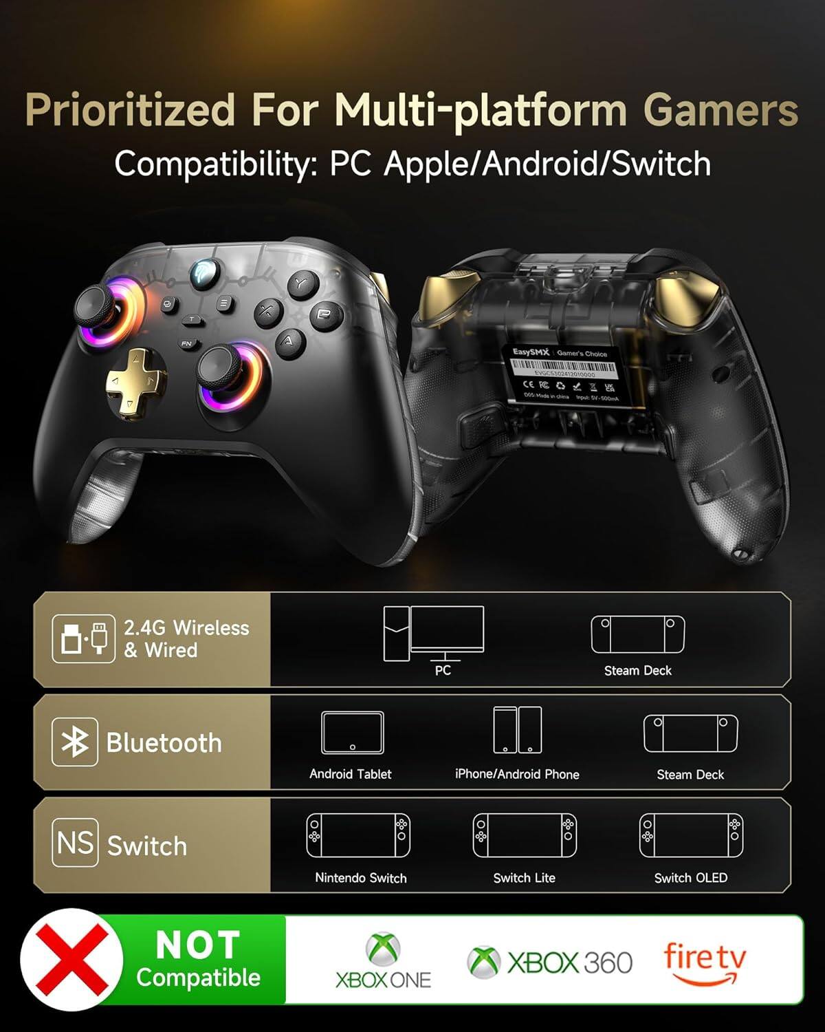 Prioritized For Multi-platform Gamers  
Compatibility: PC Apple/Android/Switch  

2.4G Wireless & Wired  
Bluetooth  
Switch  

PC  
Steam Deck  
Android Tablet  
iPhone/Android Phone  
Nintendo Switch  
Switch Lite  
Switch OLED  

NOT Compatible  
XBOX ONE  
XBOX 360  
firetv