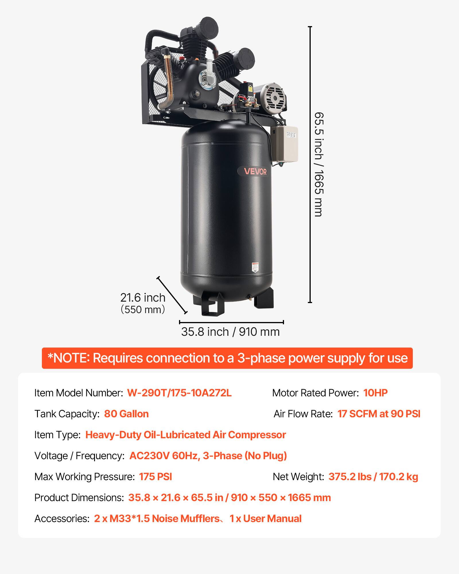 VEVOR

65.5 inch / 1665 mm  
21.6 inch (550 mm)  
35.8 inch / 910 mm  

*NOTE: Requires connection to a 3-phase power supply for use  

Item Model Number: W-290T/175-10A272L  
Motor Rated Power: 10HP  
Tank Capacity: 80 Gallon  
Air Flow Rate: 17 SCFM at 90 PSI  
Item Type: Heavy-Duty Oil-Lubricated Air Compressor  
Voltage Frequency: AC230V 60Hz, 3-Phase (No Plug)  
Max Working Pressure: 175 PSI  
Net Weight: 375.2 lbs / 170.2 kg  
Product Dimensions: 35.8 x 21.6 x 65.5 / 910 x 550 x 1665 mm  
Accessories: 2x M33*1.5 Noise Mufflers, 1x User Manual