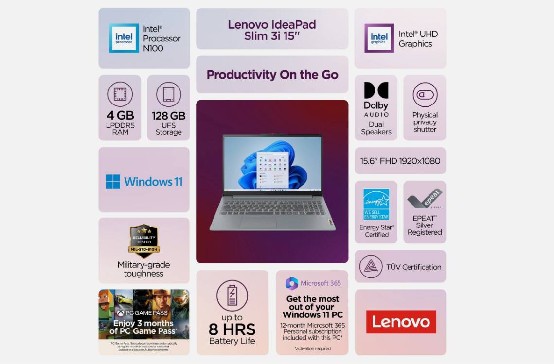 Intel Processor N100  
Lenovo IdeaPad Slim 3i 15"  
Intel UHD Graphics  
Productivity On the Go  
4 GB LPDDR5 RAM  
128 GB UFS Storage  
Dolby AUDIO Dual Speakers  
Physical privacy shutter  
15.6" FHD 1920x1080  
Windows 11  
RELIABILITY TESTED  
Military-grade toughness  
Microsoft 365  
PC GAME PASS  
Enjoy 3 months of PC Game Pass  
up to 8 HRS Battery Life  
12-month Microsoft 365 Personal subscription included with this PC*  
"activation required"  
Lenovo  
EPEAT Silver Certified  
ENERGY STAR Certified  
TUV Certification