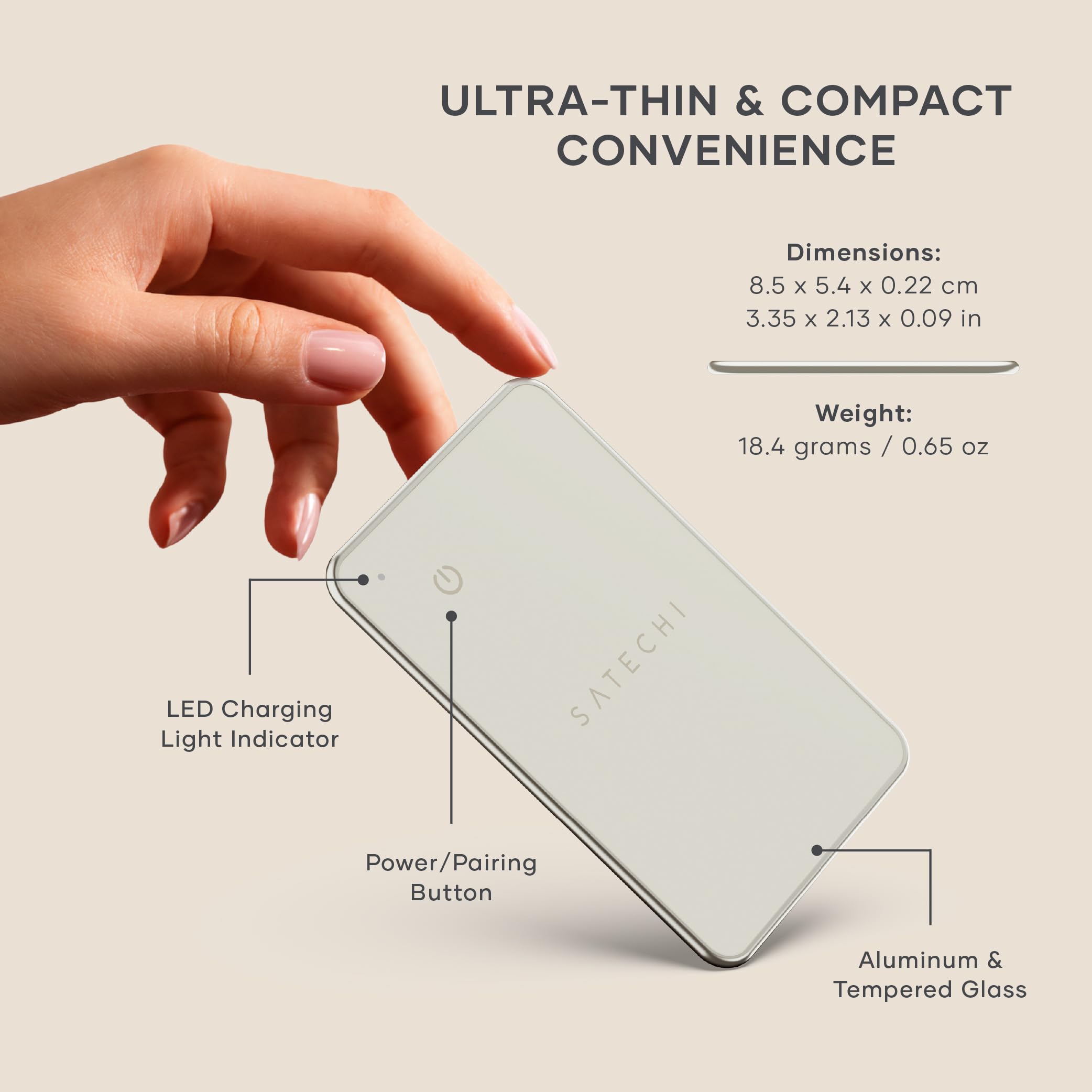 ULTRA-THIN & COMPACT CONVENIENCE

Dimensions: 8.5 x 5.4 x 0.22 cm  
3.35 x 2.13 x 0.09 in

Weight: 18.4 grams / 0.65 oz

LED Charging Light Indicator  
SATECHI Power/Pairing Button  
Aluminum & Tempered Glass