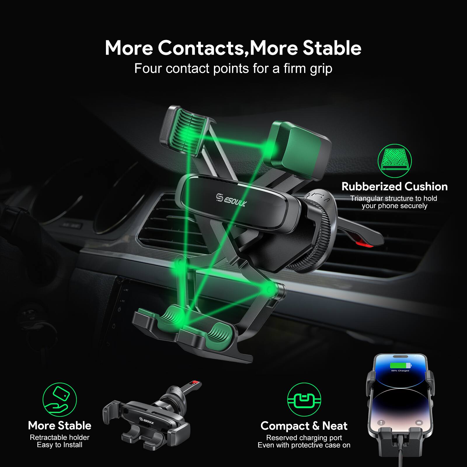 More Contacts, More Stable
Four contact points for a firm grip
S ESOUL
Rubberized Cushion
Triangular structure to hold your phone securely
More Stable
Retractable holder
Easy to Install
Compact & Neat
Reserved charging port
Even with protective case on