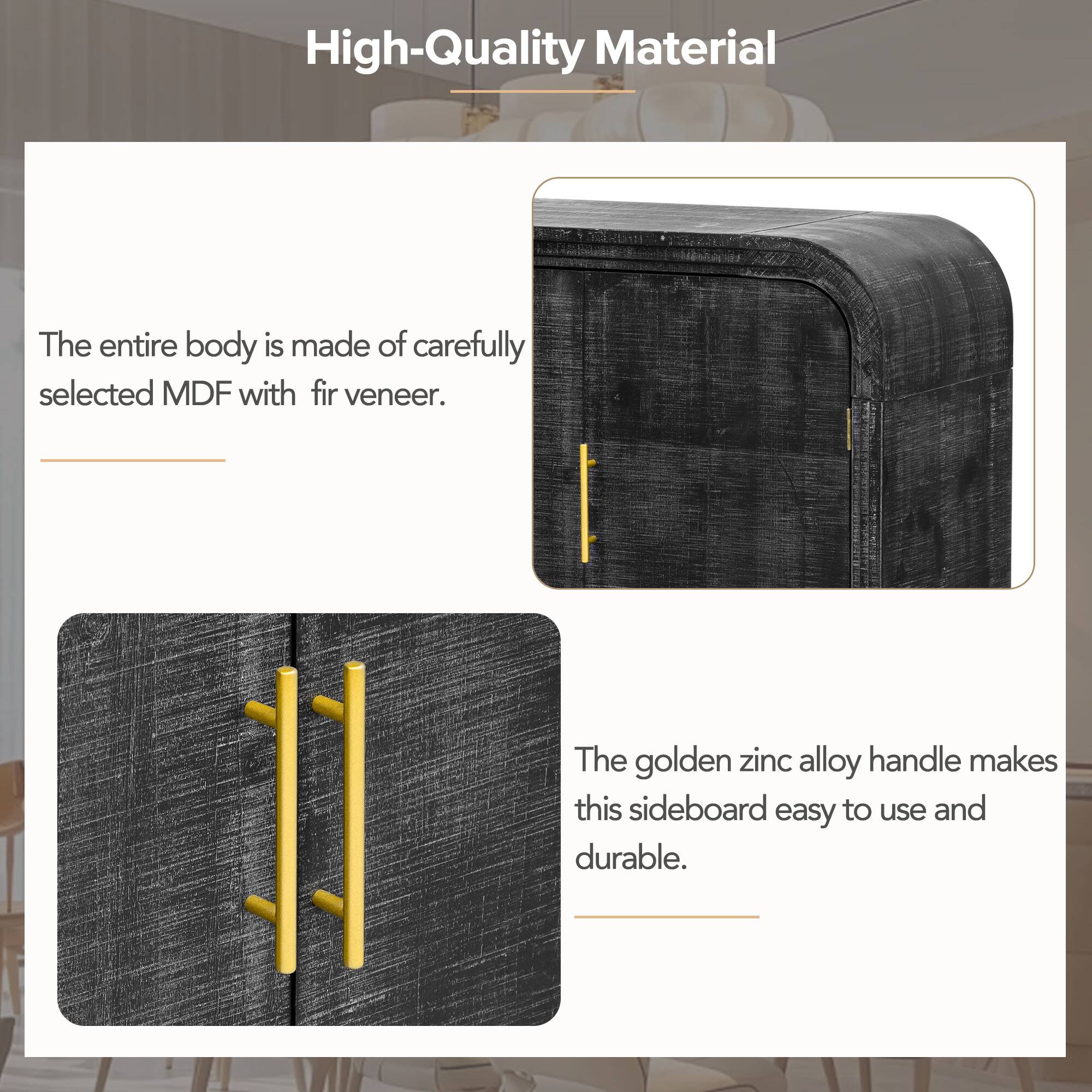 High-Quality Material

The entire body is made of carefully selected MDF with fir veneer.

The golden zinc alloy handle makes this sideboard easy to use and durable.