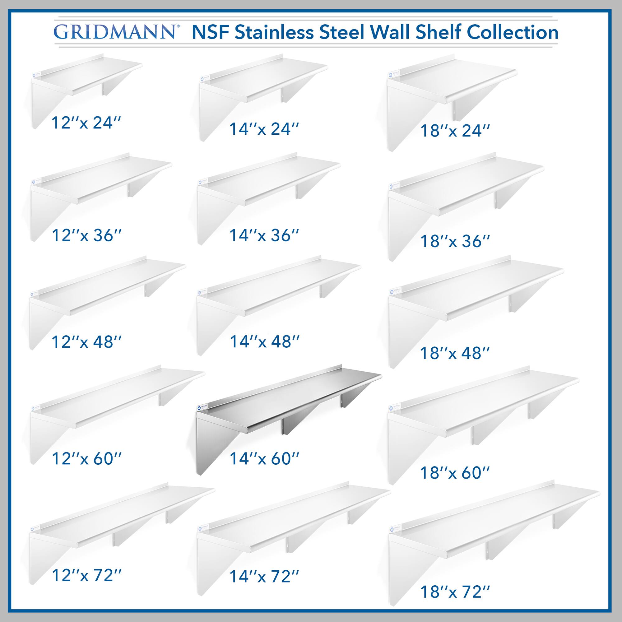 GRIDMANN NSF Stainless Steel Wall Shelf Collection

12"x 24"  
14"x 24"  
18"x 24"  
12"x 36"  
14"x 36"  
18"x 36"  
12"x 48"  
14"x 48"  
18"x 48"  
12"x 60"  
14"x 60"  
18"x 60"  
12"x 72"  
14"x 72"  
18"x 72"