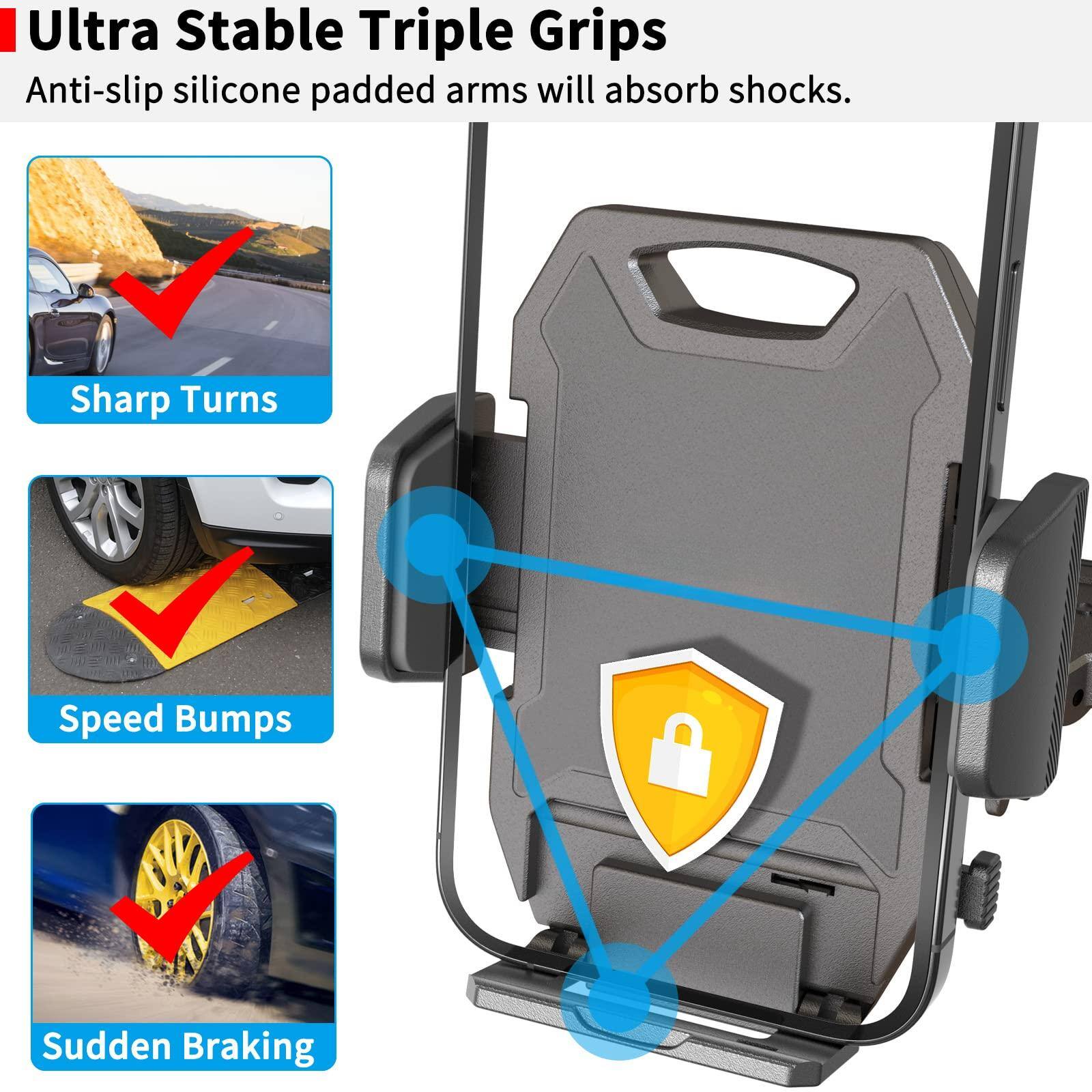 Ultra Stable Triple Grips  
Anti-slip silicone padded arms will absorb shocks.  

- Sharp Turns  
- Speed Bumps  
- Sudden Braking