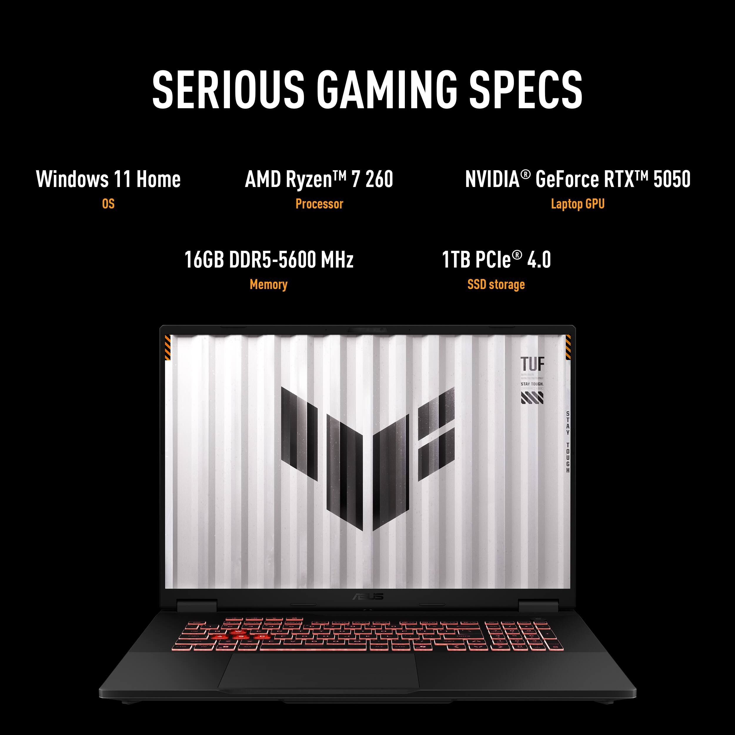 SERIOUS GAMING SPECS
Windows 11 Home OS
AMD Ryzen™ 7 260 Processor
NVIDIA GeForce RTX™ 5050 Laptop GPU
16GB DDR5-5600 MHz Memory
1TB PCIe 4.0 SSD storage