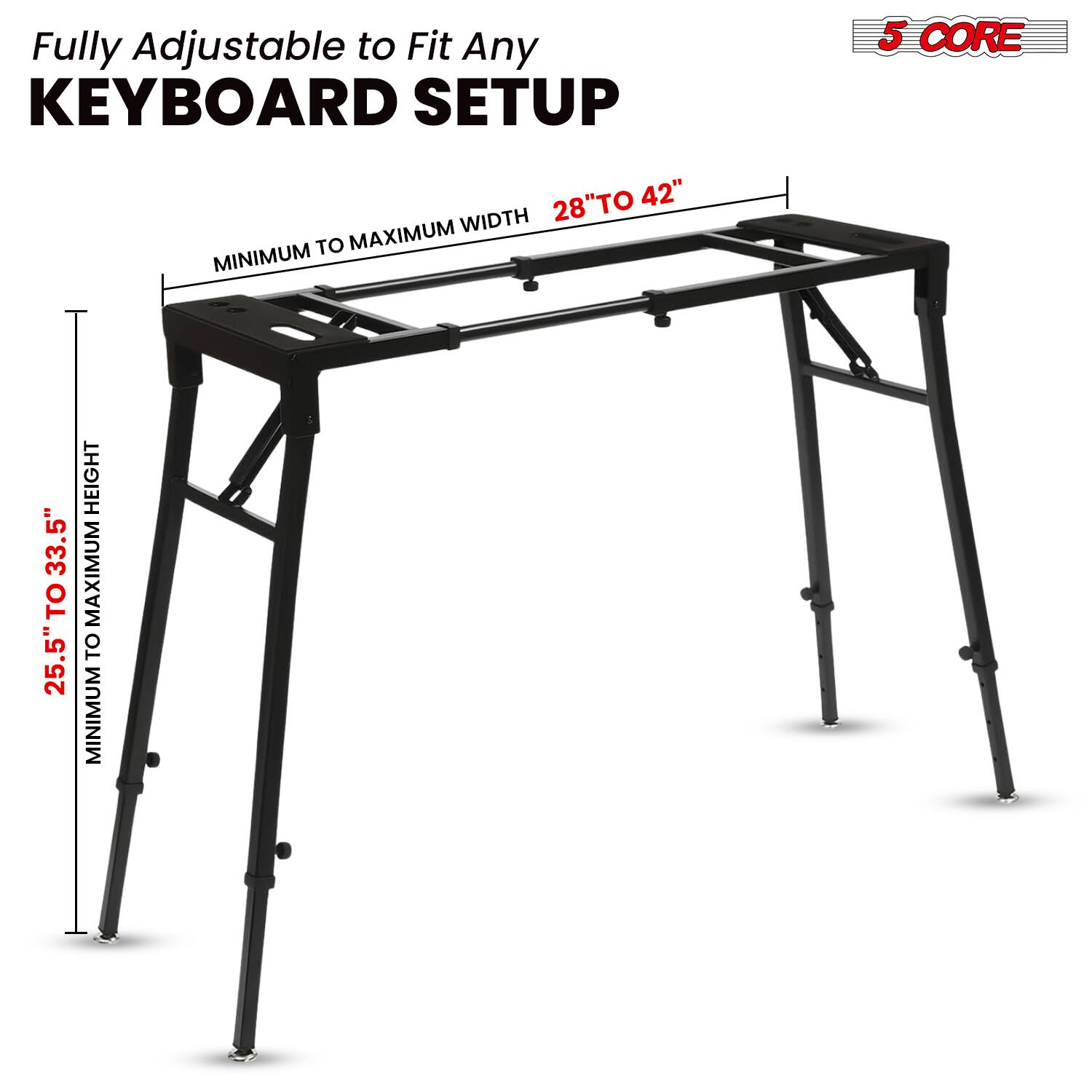 Fully Adjustable to Fit Any KEYBOARD SETUP

5 CORE

28" TO 42" MAXIMUM WIDTH

MINIMUM TO MAXIMUM WIDTH

25.5" TO 33.5" HEIGHT

MINIMUM TO MAXIMUM HEIGHT
