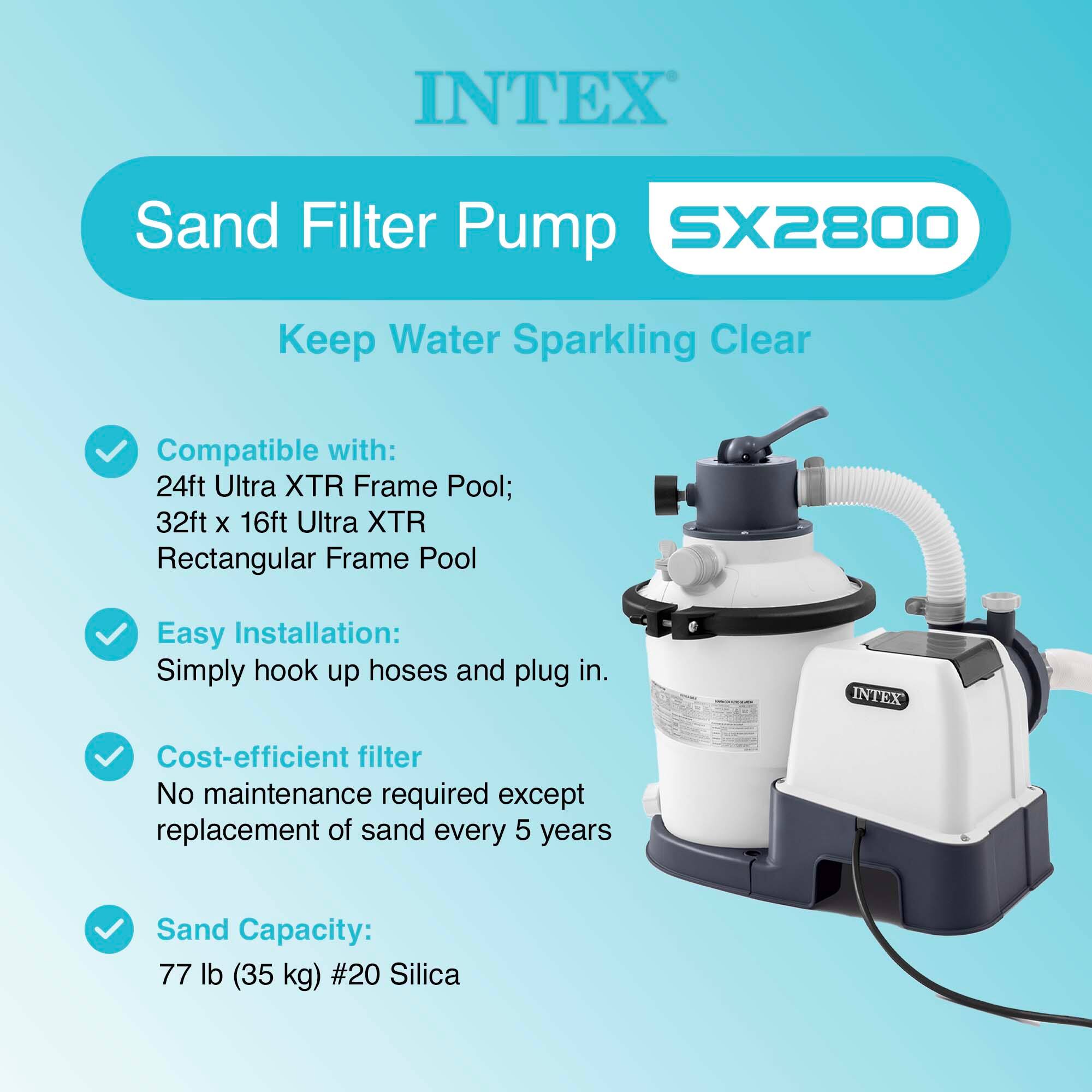 INTEX Sand Filter Pump SX2800  
Keep Water Sparkling Clear  

Compatible with:  
24ft Ultra XTR Frame Pool;  
32ft x 16ft Ultra XTR Rectangular Frame Pool  

Easy Installation:  
Simply hook up hoses and plug in.  

Cost-efficient filter  
No maintenance required except replacement of sand every 5 years  

Sand Capacity:  
77 lb (35 kg) #20 Silica