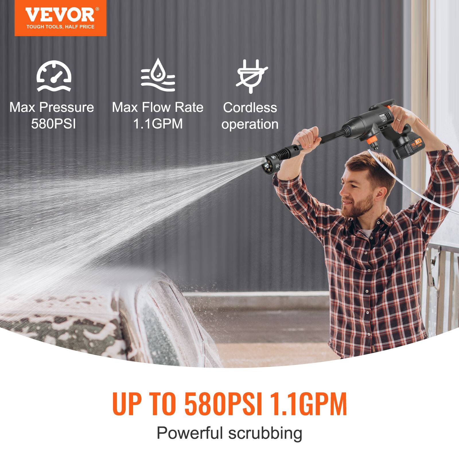 VEVOR  
TOUGH TOOLS, HALF PRICE  

Max Pressure  
580PSI  

Max Flow Rate  
1.1GPM  

Cordless operation  

UP TO 580PSI 1.1GPM  
Powerful scrubbing