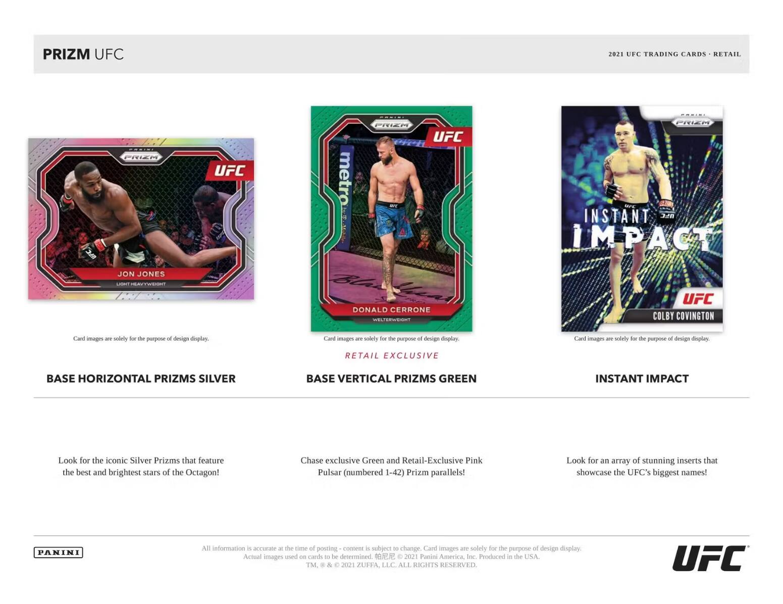 PRIZM UFC 2021 UFC TRADING CARDS RETAIL

ORIMI PRIEM UFC
metro PRIEM -T UFC PRIEH MrE
INSTANT UFC IMPACT
JON JONES
LASRNT HEE DONALD CERRONE
WELTERWEIGHT
UFC COLBY COVINGTON

Card images are solely for the purpose of design display.

BASE HORIZONTAL PRIZMS SILVER
BASE VERTICAL PRIZMS GREEN

Look for the iconic Silver Prizms that feature the best and brightest stars of the Octagon!
Chase exclusive Green and Retail-Exclusive Pink Pulsar (numbered 1-42) Prizm parallels!
Look for an array of stunning inserts that showcase the UFC's biggest names!

PANINI
All information is accurate at the time of posting - content is subject to change. Card images are solely for the purpose of design display. Actual images used on cards to be determined.
2021 Panini America, Inc. Produced in the USA.
TM & 2021 ZUFFA, LLC. ALL RIGHTS RESERVED.