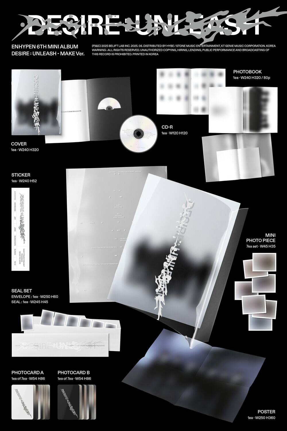 **DESIRE UNLEASH**

ENHYPEN 6TH MINI ALBUM  
DESIRE: UNLEASH - MAKE Ver.

(P)©2025 BELIFT LAB INC. 06.  
WARNING: ALL RIGHTS RESERVED. UNAUTHORIZED COPYING, HIRING, LENDING, PUBLIC PERFORMANCE AND BROADCASTING OF THIS RECORD IS PROHIBITED. PRINTED IN KOREA

DISTRIBUTED BY HYBE / STONE MUSIC ENTERTAINMENT, KT GENIE MUSIC CORPORATION, KOREA

---

**COVER**  
1ea - W240 H320

**CD-R**  
1ea - W120 H120

**PHOTOBOOK**  
1ea - W240 H320 / 80p

**STICKER**  
1ea - W240 H52

**SEAL SET**  
ENVELOPE: 1ea - W250 H60  
SEAL: 1ea - W245 H45

**MINI PHOTO PIECE**  
7ea set - W45 H35

**PHOTOCARD A**  
1ea of 7ea - W