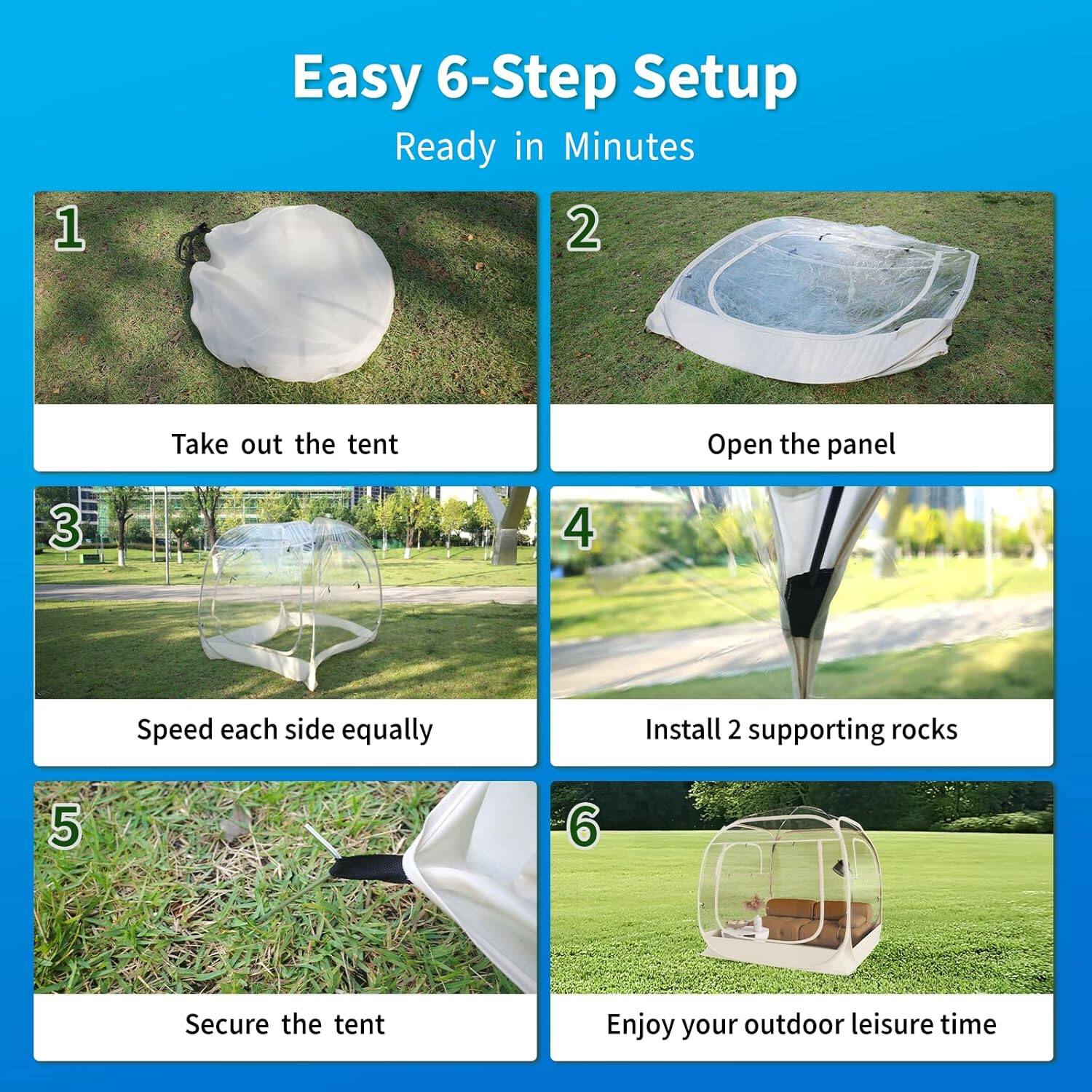 Easy 6-Step Setup  
Ready in Minutes  

1. Take out the tent  
2. Open the panel  
3. Speed each side equally  
4. Install 2 supporting rocks  
5. Secure the tent  
6. Enjoy your outdoor leisure time
